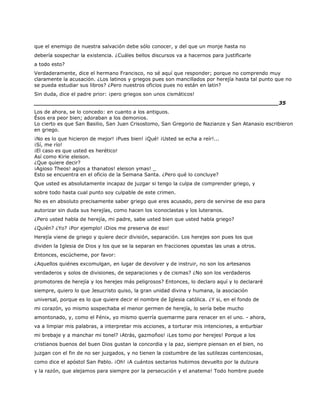 que el enemigo de nuestra salvación debe sólo conocer, y del que un monje hasta no
debería sospechar la existencia. ¿Cuáles bellos discursos va a hacernos para justificarle
a todo esto?
Verdaderamente, dice el hermano Francisco, no sé aquí que responder; porque no comprendo muy
claramente la acusación. ¿Los latinos y griegos pues son mancillados por herejía hasta tal punto que no
se pueda estudiar sus libros? ¿Pero nuestros oficios pues no están en latin?
Sin duda, dice el padre prior: ¡pero griegos son unos cismáticos!
______________________________________________________________________35
Los de ahora, se lo concedo: en cuanto a los antiguos.
Ésos era peor bien; adoraban a los demonios.
Lo cierto es que San Basilio, San Juan Crisostomo, San Gregorio de Nazianze y San Atanasio escribieron
en griego.
¡No es lo que hicieron de mejor! ¡Pues bien! ¡Qué! ¡Usted se echa a reír!...
¡Sí, me río!
¡El caso es que usted es herético!
Así como Kirie eleison.
¿Que quiere decir?
¡Agioso Theos! agios a thanatos! eleison ymas! _
Esto se encuentra en el oficio de la Semana Santa. ¿Pero qué lo concluye?
Que usted es absolutamente incapaz de juzgar si tengo la culpa de comprender griego, y
sobre todo hasta cual punto soy culpable de este crimen.
No es en absoluto precisamente saber griego que eres acusado, pero de servirse de eso para
autorizar sin duda sus herejías, como hacen los iconoclastas y los luteranos.
¿Pero usted habla de herejía, mi padre, sabe usted bien que usted habla griego?
¿Quién? ¿Yo? ¡Por ejemplo! ¡Dios me preserva de eso!
Herejía viene de griego y quiere decir división, separación. Los herejes son pues los que
dividen la Iglesia de Dios y los que se la separan en fracciones opuestas las unas a otros.
Entonces, escúcheme, por favor:
¿Aquellos quiénes excomulgan, en lugar de devolver y de instruir, no son los artesanos
verdaderos y solos de divisiones, de separaciones y de cismas? ¿No son los verdaderos
promotores de herejía y los herejes más peligrosos? Entonces, lo declaro aquí y lo declararé
siempre, quiero lo que Jesucristo quiso, la gran unidad divina y humana, la asociación
universal, porque es lo que quiere decir el nombre de Iglesia católica. ¿Y si, en el fondo de
mi corazón, yo mismo sospechaba el menor germen de herejía, lo sería bebe mucho
amontonado, y, como el Fénix, yo mismo querría quemarme para renacer en el uno. - ahora,
va a limpiar mis palabras, a interpretar mis acciones, a torturar mis intenciones, a enturbiar
mi brebaje y a manchar mi tonel? ¡Atrás, gazmoños! ¡Les tomo por herejes! Porque a los
cristianos buenos del buen Dios gustan la concordia y la paz, siempre piensan en el bien, no
juzgan con el fin de no ser juzgados, y no tienen la costumbre de las sutilezas contenciosas,
como dice el apóstol San Pablo. ¡Oh! ¡A cuántos sectarios hubimos devuelto por la dulzura
y la razón, que alejamos para siempre por la persecución y el anatema! Todo hombre puede
 