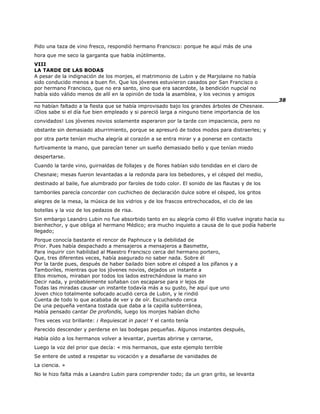 Pido una taza de vino fresco, respondió hermano Francisco: porque he aquí más de una
hora que me seco la garganta que habla inútilmente.
VIII
LA TARDE DE LAS BODAS
A pesar de la indignación de los monjes, el matrimonio de Lubin y de Marjolaine no había
sido conducido menos a buen fin. Que los jóvenes estuvieron casados por San Francisco o
por hermano Francisco, que no era santo, sino que era sacerdote, la bendición nupcial no
había sido válido menos de allí en la opinión de toda la asamblea, y los vecinos y amigos
______________________________________________________________________38
no habían faltado a la fiesta que se había improvisado bajo los grandes árboles de Chesnaie.
¡Dios sabe si el día fue bien empleado y si pareció larga a ninguno tiene importancia de los
convidados! Los jóvenes novios solamente esperaron por la tarde con impaciencia, pero no
obstante sin demasiado aburrimiento, porque se apresuró de todos modos para distraerles; y
por otra parte tenían mucha alegría al corazón a se entra mirar y a ponerse en contacto
furtivamente la mano, que parecían tener un sueño demasiado bello y que tenían miedo
despertarse.
Cuando la tarde vino, guirnaldas de follajes y de flores habían sido tendidas en el claro de
Chesnaie; mesas fueron levantadas a la redonda para los bebedores, y el césped del medio,
destinado al baile, fue alumbrado por faroles de todo color. El sonido de las flautas y de los
tamboriles parecía concordar con cuchicheo de declaración dulce sobre el césped, los gritos
alegres de la mesa, la música de los vidrios y de los frascos entrechocados, el clo de las
botellas y la voz de los pedazos de risa.
Sin embargo Leandro Lubin no fue absorbido tanto en su alegría como él Ello vuelve ingrato hacia su
bienhechor, y que obliga al hermano Médico; era mucho inquieto a causa de lo que podía haberle
llegado;
Porque conocía bastante el rencor de Paphnuce y la debilidad de
Prior. Pues había despachado a mensajeros a mensajeros a Basmette,
Para inquirir con habilidad al Maestro Francisco cerca del hermano portero,
Que, tres diferentes veces, había asegurado no saber nada. Sobre él
Por la tarde pues, después de haber bailado bien sobre el césped a los pífanos y a
Tamboriles, mientras que los jóvenes novios, dejados un instante a
Ellos mismos, miraban por todos los lados estrechándose la mano sin
Decir nada, y probablemente soñaban con escaparse para ir lejos de
Todas las miradas causar un instante todavía más a su gusto, he aquí que uno
Joven chico totalmente sofocado acudió cerca de Lubin, y le rindió
Cuenta de todo lo que acababa de ver y de oír. Escuchando cerca
De una pequeña ventana tostada que daba a la capilla subterránea,
Había pensado cantar De profondis, luego los monjes habían dicho
Tres veces voz brillante: ¡ Requiescat in pace! Y el canto tenía
Parecido descender y perderse en las bodegas pequeñas. Algunos instantes después,
Había oído a los hermanos volver a levantar, puertas abrirse y cerrarse,
Luego la voz del prior que decía: « mis hermanos, que este ejemplo terrible
Se entere de usted a respetar su vocación y a desafiarse de vanidades de
La ciencia. »
No le hizo falta más a Leandro Lubin para comprender todo; da un gran grito, se levanta
 