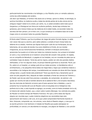 particularmente les recomienda a los teólogos y a los filósofos como un remedio soberano
contra las enfermedades del cerebro.
¿Es decir que Rabelais, el hombre más docto de su tiempo, ignora la cábala, la astrología, la
química hermética, la medicina oculta y todas las demás partes de la alta ciencia de los
antiguos magos? Usted no lo creerá, por cierto, no, si usted considera sobre todo que el
Gargantua y el Pantagruel son libros de ocultismo perfecto, donde bajo símbolos tan
grotescos, pero menos tristes que las diabluras de la edad media, se esconden todos los
secretos del bien pensar y en el bien vivir, lo que constituye la verdadera base de la alta
magia como lo convienen todos los grandes Maestros.
______________________________________________________________________3
El Docto abad Trithemo, que fue el profesor de magia del pobre Cornelio Agripa, lo sabía
cien veces más que su alumno; pero sabía callarse y cumplía el buen monje todos los
deberes de su estado, mientras que Agripa hacía gran ruido de sus horóscopos, de sus
talismanes, de sus palos de escoba muy poco diabólicos al fondo, de sus recetas
imaginarias, de sus transmutaciones fantásticas; también el discípulo aventurado y
jactancioso fue puesto en el índice por todos los cristianos buenos; los curiosos lo tomaban
en serio y muy ciertamente se lo hubieron consumido del corazón más grande. Si viajaba,
era en compañía de Belzebuth; si pagaba en los hostales, era con monedas de plata que se
cambiaban hojas de abedul. Tenía dos perros negros, podían ser sólo dos grandes diablos
disfrazados; si fue rico algunas veces, es porque Satanás guarnecía su escarcela. Murió, por
fin, pobre en un hospital, un castigo justo de sus malas acciones. Lo llamábamos sólo el
archihechicero, y los pequeños libros bobos de magia falsa y negra que vendemos todavía a
escondidas a los malignos del campo, invariablemente son sacados de obras del Gran Agripa.
¿Amigo lector, a quién tiende este preámbulo? Tiene que decirle lisa y llanamente que el
autor de este pequeño libro, después de haber estudiado a fondo las ciencias de Trithemo y
de Postel, sacó de eso este fruto precioso y saludable, de comprender, de estimar y de
gustar por encima de todo el sentido derecho de la sabiduría fácil y de la buena naturaleza.
Que las clavículas de Salomón sirvieron para él para apreciar bien a Rabelais, y que le
presenta hoy la leyenda del cura de Meudon como el arquetipo de la inteligencia más
perfecta de la vida; a esta leyenda se agrega y se enreda, como la hiedra alrededor de la vid,
la historia del valiente Guilain, que, a decir sobre nuestro Béranger, fue violinista de pueblo
de Meudon al mismo tiempo del Maestro Francisco. Por qué y cómo estas dos figuras
alegres son reunidas aquí, cuales misterios alegóricos son escondidos bajo esta
aproximación del músico y del cura, es lo que usted comprenderá fácilmente leyendo el
libro. Entonces, comprende vos, mis amores, como decía el Maestro alegre, y crea que no
es escrito grimorio ni de hechicero ni tratado de filosofía que pueda sobrepasar en
profundidad, en ciencia y en abundantes te recargas, una página de Rabelais y una canción
 