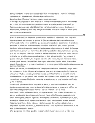 baile y cuando los jóvenes cansados se reposaban alrededor de él, - hermano Francisco,
ustedes usted cuenta tan bien, díganos la pequeña historia.
Lo quiero, dice el Maestro Francisco; escuche todas sus orejas:
« Hay aquí muy lejos de un bello país que se llama el reino de Utopía; vamos atravesando
allí Océano fantástico por encima de la isla Sonante, y dejando a la derecha el país de
Papimanes, siempre grato y bendito de Dios, y a la izquierda las regiones desoladas de
Papefiguière, donde el pueblo ara y trabaja inútilmente, porque es siempre el diablo quien
saca provecho de la cosecha.
______________________________________________________________________40
Pues, en este bello país de Utopía, que es vecino del reino de los Faroles, hubo un pueblo
que se consagró por completo al servicio de Dios, en caso que sea escatimado por una
enfermedad mortal y muy epidémica que asolaba entonces todas las comarcas de alrededor.
Entonces, el pueblo fue no solamente no solamente escatimado, pero todavía, por una
bendición totalmente especial, todos los habitantes parecían reflorecer de salud, de fuerza y
de bellos niños, con un lujo maravilloso. Sin embargo se trataba de cumplir el voto general,
y no era una pequeña confusión: porque se trataba ni siquiera de llevar una buena conducta
ordinaria, nos le habíamos consagrado a Dios, es decir a la perfección. Y sin embargo el
pueblo entero, los hombres, las mujeres, los niños y los viejos, no podía hacerse a monje.
Buenas gente resolvió consultar para este sujeto al hechicero famoso Merlin, que vivía en
aquella época. Porque ni su cura, ni su obispo, ni el mismo papa, habían sabido nada responderles
quiénes el satisfizo.
Merlin, que pasaba justamente por aquel tiempo por la capital de los Faroles, acogió bien a
los embajadores de los aldeanos, y les dice que para servir a Dios en perfección, había que
unir juntos virtud de pobreza y honor de riqueza, y vivirle en familia al convento en una
libertad regular. Lo que pareció a los enviados tres contradicciones enormes; en suerte que,
no pudiendo conseguir Merlin otra respuesta, se volvieron en su casa bastante mistificados
y mal contentos.
Los antiguos que habían oído la respuesta de Merlin, y no podían comprender nada allí,
decidieron que esperando mejor, se doblaría los diezmos, y que se ocuparía de edificar un
convento donde podrían hacerse monjes a los que sentirían a eso el deseo.
Eran de allí cuando el gran Pantagruel, un gigante famoso, pero todavía no bien conocido,
porque un abstractor de quintaesencia, llamado Maestro Alcofribas, se ocupa solamente
ahora de recoger sus hechos y gestos y de componer una historia, el gran Pantagruel, digo,
atravesó el país de Utopía volviendo de la guerra contra los Embutidos feroces, y pensó
hablar de la confusión de los aldeanos y de la respuesta del hechicero célebre. Fue en
seguida en el pueblo a cuestión, y, habiendo reunido a toda la población alrededor de él, he
aquí el discurso que les apreció:
¿Por qué piensa, mis niños, que Dios no solamente le hubiera conservado la vida, pero
 