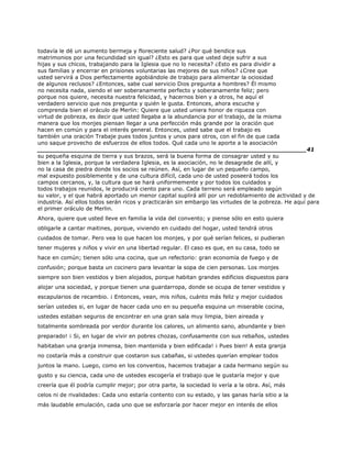 todavía le dé un aumento bermeja y floreciente salud? ¿Por qué bendice sus
matrimonios por una fecundidad sin igual? ¿Esto es para que usted deje sufrir a sus
hijas y sus chicos, trabajando para la Iglesia que no lo necesita? ¿Esto es para dividir a
sus familias y encerrar en prisiones voluntarias las mejores de sus niños? ¿Cree que
usted servirá a Dios perfectamente agobiándole de trabajo para alimentar la ociosidad
de algunos reclusos? ¿Entonces, sabe cual servicio Dios pregunta a hombres? Él mismo
no necesita nada, siendo el ser soberanamente perfecto y soberanamente feliz; pero
porque nos quiere, necesita nuestra felicidad, y hacernos bien y a otros, he aquí el
verdadero servicio que nos pregunta y quién le gusta. Entonces, ahora escuche y
comprenda bien el oráculo de Merlin: Quiere que usted uniera honor de riqueza con
virtud de pobreza, es decir que usted llegaba a la abundancia por el trabajo, de la misma
manera que los monjes piensan llegar a una perfección más grande por la oración que
hacen en común y para el interés general. Entonces, usted sabe que el trabajo es
también una oración Trabaje pues todos juntos y unos para otros, con el fin de que cada
uno saque provecho de esfuerzos de ellos todos. Qué cada uno le aporte a la asociación
______________________________________________________________________41
su pequeña esquina de tierra y sus brazos, será la buena forma de consagrar usted y su
bien a la Iglesia, porque la verdadera Iglesia, es la asociación, no le desagrade de allí, y
no la casa de piedra donde los socios se reúnen. Así, en lugar de un pequeño campo,
mal expuesto posiblemente y de una cultura difícil, cada uno de usted poseerá todos los
campos cercanos, y, la cultura que se hará uniformemente y por todos los cuidados y
todos trabajos reunidos, le producirá ciento para uno. Cada terreno será empleado según
su valor, y el que habrá aportado un menor capital suplirá allí por un redoblamiento de actividad y de
industria. Así ellos todos serán ricos y practicarán sin embargo las virtudes de la pobreza. He aquí para
el primer oráculo de Merlin.
Ahora, quiere que usted lleve en familia la vida del convento; y piense sólo en esto quiera
obligarle a cantar maitines, porque, viviendo en cuidado del hogar, usted tendrá otros
cuidados de tomar. Pero vea lo que hacen los monjes, y por qué serían felices, si pudieran
tener mujeres y niños y vivir en una libertad regular. El caso es que, en su casa, todo se
hace en común; tienen sólo una cocina, que un refectorio: gran economía de fuego y de
confusión; porque basta un cocinero para levantar la sopa de cien personas. Los monjes
siempre son bien vestidos y bien alojados, porque habitan grandes edificios dispuestos para
alojar una sociedad, y porque tienen una guardarropa, donde se ocupa de tener vestidos y
escapularios de recambio. ¡ Entonces, vean, mis niños, cuánto más feliz y mejor cuidados
serían ustedes si, en lugar de hacer cada uno en su pequeña esquina un miserable cocina,
ustedes estaban seguros de encontrar en una gran sala muy limpia, bien aireada y
totalmente sombreada por verdor durante los calores, un alimento sano, abundante y bien
preparado! ¡ Si, en lugar de vivir en pobres chozas, confusamente con sus rebaños, ustedes
habitaban una granja inmensa, bien mantenida y bien edificada! ¡ Pues bien! A esta granja
no costaría más a construir que costaron sus cabañas, si ustedes querían emplear todos
juntos la mano. Luego, como en los conventos, hacemos trabajar a cada hermano según su
gusto y su ciencia, cada uno de ustedes escogería el trabajo que le gustaría mejor y que
creería que él podría cumplir mejor; por otra parte, la sociedad lo vería a la obra. Así, más
celos ni de rivalidades: Cada uno estaría contento con su estado, y las ganas haría sitio a la
más laudable emulación, cada uno que se esforzaría por hacer mejor en interés de ellos
 