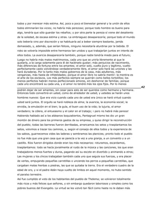 todos y por merecer más estima. Así, poco a poco el bienestar general y la unión de ellos
todos eliminarían los vicios; no habría más perezoso; porque todo hombre es bueno para
algo, tendría que sólo guardar los rebaños; y por otra parte la pereza sí viene del desaliento
de la soledad, de escasa estima y otras. La embriaguez desaparecería; porque todo el mundo
solo bebería vino por discreción y se habituaría así a beber siempre bastante, jamás
demasiado, y, además, que serían felices, ninguno necesitaría aturdirse por la bebida. El
robo se volvería imposible entre hermanos tan unidos y que trabajarían juntos en interés de
ellos todos. La avaricia desaparecería también, porque nadie tendría miedo para el futuro;
Luego no habría más malos matrimonios, cada uno que se uniría libremente al que le
gustaría, a la carga solamente para él de hacérselo gustar; más perjuicios de nacimiento,
más diferencias de fortuna entre los amantes; el amor solo, vuelto puro y legítimo, vuelto
perfectamente casto volviéndose verdaderamente libre, el amor solo hará las uniones y las
hará duraderas. Por lo tanto más malos gobiernos de la casa, más adulterios, más
venganzas, más hasta de infidelidades; porque el amor libre no sabría mentir: la mentira es
el arte de los esclavos. Los más perfectos siempre se querrán como bellos tortolillos; los
menos perfectos habrán menos perfeccionado amores, sin deshonrar de familias; porque
cada uno encontrará su cada una, y el amor no tendrá más los ojos fijos. Por lo menos
______________________________________________________________________42
podrán dejar de ser amantes, sin cesar para esto de ser queridos como hermano y hermana.
Entonces todo convertirá en usted, como de alrededor de usted, y ustedes se harán unos
hombres nuevos: Que era vicio cuando cada uno de usted era único se hará virtud cuando
usted será juntos. El orgullo se hará nobleza de alma; la avaricia, la economía social; la
envidia, la emulación en el bien; la gula, el buen uso de la vida; la lujuria, el amor
verdadero; la cólera, el entusiasmo y el calor en el trabajo; ¡ pero no habrá más pereza!
Habiendo hablado así a los aldeanos boquiabiertos, Pantagruel mismo les dio un gran
montón de dinero para los primeros gastos de su empresa, y quiso dirigir la reconstrucción
del pueblo; todas las barreras fueron derribadas, arrancamos los setos y trasplantamos los
setos, volvimos a trazar los caminos, y, según el consejo de ellos todos y la experiencia de
los sabios, guarnecemos vides las laderas y sembramos las planicies; pronto todo el pueblo
no fue más que una gran casa que se parecía a la vez a una granja, a un convento y a un
castillo. Ríos fueron dirigidos donde eran los más necesarios: roturamos, escardamos,
trasplantamos: todo se hacía jovialmente al ruido de la música y las canciones, los que eran
trabajadores menos fuertes y duros, pagando así su escote en divertido y animando a otros;
Las mujeres y los chicos trabajaban también cada uno que seguía sus fuerzas, y era placer
de verles, empujando pequeñas carretillas o unciendo los perros a pequeñas carretillas, que
cargaban malas hierbas o piedras, las que se quitaba la tierra. Era el verdadero cuadro de la
edad de oro, y si el padre Adán haya vuelto de limbos en aquel momento, no hubo sentido
el paraíso terrestre.
Así fue cumplido el voto de los habitantes del pueblo de Thelema; se volvieron totalmente
más ricos y más felices que señores, y sin embargo quedaron laboriosos y simples como los
pobres buenos del Evangelio. La virtud se les volvió tan fácil como hasta no le daban más
 