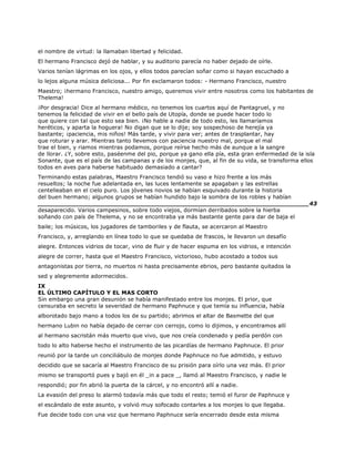 el nombre de virtud: la llamaban libertad y felicidad.
El hermano Francisco dejó de hablar, y su auditorio parecía no haber dejado de oírle.
Varios tenían lágrimas en los ojos, y ellos todos parecían soñar como si hayan escuchado a
lo lejos alguna música deliciosa... Por fin exclamaron todos: - Hermano Francisco, nuestro
Maestro; ¡hermano Francisco, nuestro amigo, queremos vivir entre nosotros como los habitantes de
Thelema!
¡Por desgracia! Dice al hermano médico, no tenemos los cuartos aquí de Pantagruel, y no
tenemos la felicidad de vivir en el bello país de Utopía, donde se puede hacer todo lo
que quiere con tal que esto sea bien. ¡No hable a nadie de todo esto, les llamaríamos
heréticos, y aparta la hoguera! No digan que se lo dije; soy sospechoso de herejía ya
bastante; ¡paciencia, mis niños! Más tarde, y vivir para ver; antes de trasplantar, hay
que roturar y arar. Mientras tanto llevemos con paciencia nuestro mal, porque el mal
trae el bien, y riamos mientras podamos, porque reírse hecho más de aunque a la sangre
de llorar. ¿Y, sobre esto, paséenme del pio, porque ya gano ella pía, esta gran enfermedad de la isla
Sonante, que es el país de las campanas y de los monjes, que, al fin de su vida, se transforma ellos
todos en aves para haberse habituado demasiado a cantar?
Terminando estas palabras, Maestro Francisco tendió su vaso e hizo frente a los más
resueltos; la noche fue adelantada en, las luces lentamente se apagaban y las estrellas
centelleaban en el cielo puro. Los jóvenes novios se habían esquivado durante la historia
del buen hermano; algunos grupos se habían hundido bajo la sombra de los robles y habían
______________________________________________________________________43
desaparecido. Varios campesinos, sobre todo viejos, dormían derribados sobre la hierba
soñando con país de Thelema, y no se encontraba ya más bastante gente para dar de baja el
baile; los músicos, los jugadores de tamboriles y de flauta, se acercaron al Maestro
Francisco, y, arreglando en línea todo lo que se quedaba de frascos, le llevaron un desafío
alegre. Entonces vidrios de tocar, vino de fluir y de hacer espuma en los vidrios, e intención
alegre de correr, hasta que el Maestro Francisco, victorioso, hubo acostado a todos sus
antagonistas por tierra, no muertos ni hasta precisamente ebrios, pero bastante quitados la
sed y alegremente adormecidos.
IX
EL ÚLTIMO CAPÍTULO Y EL MAS CORTO
Sin embargo una gran desunión se había manifestado entre los monjes. El prior, que
censuraba en secreto la severidad de hermano Paphnuce y que temía su influencia, había
alborotado bajo mano a todos los de su partido; abrimos el altar de Basmette del que
hermano Lubin no había dejado de cerrar con cerrojo, como lo dijimos, y encontramos allí
al hermano sacristán más muerto que vivo, que nos creía condenado y pedía perdón con
todo lo alto haberse hecho el instrumento de las picardías de hermano Paphnuce. El prior
reunió por la tarde un conciliábulo de monjes donde Paphnuce no fue admitido, y estuvo
decidido que se sacaría al Maestro Francisco de su prisión para oírlo una vez más. El prior
mismo se transportó pues y bajó en él _in a pace _, llamó al Maestro Francisco, y nadie le
respondió; por fin abrió la puerta de la cárcel, y no encontró allí a nadie.
La evasión del preso lo alarmó todavía más que todo el resto; temió el furor de Paphnuce y
el escándalo de este asunto, y volvió muy sofocado contarles a los monjes lo que llegaba.
Fue decide todo con una voz que hermano Paphnuce sería encerrado desde esta misma
 