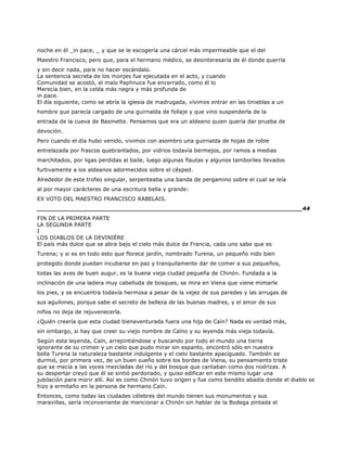 noche en él _in pace, _ y que se le escogería una cárcel más impermeable que el del
Maestro Francisco, pero que, para el hermano médico, se desinteresaría de él donde querría
y sin decir nada, para no hacer escándalo.
La sentencia secreta de los monjes fue ejecutada en el acto, y cuando
Comunidad se acostó, el malo Paphnuce fue encerrado, como él lo
Merecía bien, en la celda más negra y más profunda de
in pace.
El día siguiente, como se abría la iglesia de madrugada, vivimos entrar en las tinieblas a un
hombre que parecía cargado de una guirnalda de follaje y que vino suspenderla de la
entrada de la cueva de Basmette. Pensamos que era un aldeano quien quería dar prueba de
devoción.
Pero cuando el día hubo venido, vivimos con asombro una guirnalda de hojas de roble
entrelazada por frascos quebrantados, por vidrios todavía bermejos, por ramos a medias
marchitados, por ligas perdidas al baile, luego algunas flautas y algunos tamboriles llevados
furtivamente a los aldeanos adormecidos sobre el césped.
Alrededor de este trofeo singular, serpenteaba una banda de pergamino sobre el cual se leía
al por mayor carácteres de una escritura bella y grande:
EX VOTO DEL MAESTRO FRANCISCO RABELAIS.
______________________________________________________________________44
FIN DE LA PRIMERA PARTE
LA SEGUNDA PARTE
I
LOS DIABLOS DE LA DEVINIÈRE
El país más dulce que se abra bajo el cielo más dulce de Francia, cada uno sabe que es
Turena; y si es en todo esto que florece jardín, nombrado Turena, un pequeño nido bien
protegido donde puedan incubarse en paz y tranquilamente dar de comer a sus pequeños,
todas las aves de buen augur, es la buena vieja ciudad pequeña de Chinón. Fundada a la
inclinación de una ladera muy cabelluda de bosques, se mira en Viena que viene mimarle
los pies, y se encuentra todavía hermosa a pesar de la vejez de sus paredes y las arrugas de
sus aguilones, porque sabe el secreto de belleza de las buenas madres, y el amor de sus
niños no deja de rejuvenecerla.
¿Quién creería que esta ciudad bienaventurada fuera una hija de Caín? Nada es verdad más,
sin embargo, si hay que creer su viejo nombre de Caïno y su leyenda más vieja todavía.
Según esta leyenda, Caín, arrepintiéndose y buscando por todo el mundo una tierra
ignorante de su crimen y un cielo que pudo mirar sin espanto, encontró sólo en nuestra
bella Turena la naturaleza bastante indulgente y el cielo bastante apaciguado. También se
durmió, por primera vez, de un buen sueño sobre los bordes de Viena, su pensamiento triste
que se mecía a las voces mezcladas del río y del bosque que cantaban como dos nodrizas. A
su despertar creyó que él se sintió perdonado, y quiso edificar en este mismo lugar una
jubilación para morir allí. Así es como Chinón tuvo origen y fue como bendito abadía donde el diablo se
hizo a ermitaño en la persona de hermano Caín.
Entonces, como todas las ciudades célebres del mundo tienen sus monumentos y sus
maravillas, sería inconveniente de mencionar a Chinón sin hablar de la Bodega pintada el
 