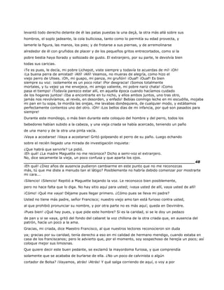 levantó todo derecho delante de él las patas puestas la una deçà, la otra más allá sobre sus
hombros, el soplo jadeante, la cola bulliciosa, tanto como lo permitía su edad provecta, y
lamerle la figura, las manos, los pies; y de frotarse a sus piernas, y de arremolinarse
alrededor de él con gruñidos de placer y de los pequeños gritos entrecortados, como si la
pobre bestia haya llorado y sollozado de gusto. El extranjero, por su parte, le devolvía bien
todas sus caricias.
¡Te es pues, le decía, mi pobre Lichepot, viste siempre y todavía te acuerdas de mí! ¡Oh!
¡La buena perra de amistad! ¡Allí! ¡Allí! Veamos, no mueras de alegría, como hizo el
viejo perro de Ulises. ¡Oh, mi guapo, mi panza, mi gruñón! ¡Ouaf! ¡Ouaf! Es bien
siempre su voz: ¡solamente es un poco rota! ¡Por desgracia! ¡Somos totalmente
mortales, y tu vejez ya me envejece, mi amigo valiente, mi pobre nariz chata! ¡Como
pasa el tiempo! ¡Todavía parezco estar allí, en aquella época cuando hacíamos cuidado
de los hogares juntos! ¡Iba a encontrarte en tu nicho, y ellos ambos juntos, uno tras otro,
jamás nos revolvíamos, al revés, en desorden, y enfado! Bebías conmigo leche en mi escudilla, mojaba
mi pan en tu sopa, te mordía las orejas, me lavabas dondequiera, de cualquier modo, y estábamos
perfectamente contentos uno del otro. ¡Oh! ¡Los bellos días de mi infancia, por qué son pasados para
siempre!
Durante este monólogo, o más bien durante este coloquio del hombre y del perro, todos los
bebedores habían subido a la cabeza, y una vieja criada se había acercado, teniendo un paño
de una mano y de la otra una pinta vacía.
¡Vaya a acostarse! ¡Vaya a acostarse! Gritó golpeando el perro de su paño. Luego echando
sobre el recién llegado una mirada de investigación inquieta:
¿Que habrá que servirle? Le pidió.
¡Eh qué! ¿La madre Maguette no me reconoce? Dicho a semi-voz el extranjero.
No, dice secamente la vieja, un poco confusa y que aparta los ojos.
______________________________________________________________________48
¡Eh qué! ¿Diez años de ausencia pudieron cambiarme en este punto que no me reconozcas
más, tú que me diste a menudo tan el látigo? Posiblemente no habría debido comenzar por mostrarte
mi cara...
¡Silencio! ¡Silencio! Repitió a Maguette bajando la voz. Le reconozco bien posiblemente,
pero no hace falta que lo diga. No hay sitio aquí para usted; ¡vaya usted de allí, vaya usted de allí!
¡Cómo! ¡Qué me vaya! Déjame pues llegar primero. ¿Cómo pues se lleva mi padre?
Usted no tiene más padre, señor Francisco; nuestro viejo amo tan está furioso contra usted,
al que prohibió pronunciar su nombre, y por otra parte no es más aquí; queda en Devinière.
¡Pues bien! ¿Qué hay pues, y que pide este hombre? Si es la caridad, si se le doy un pedazo
de pan y si se vaya, gritó del fondo del cabaret la voz chillona de la otra criada que, en ausencia del
patrón, hacía un poco a la ama.
Gracias, mi criada, dice Maestro Francisco, al que nuestros lectores reconocieron sin duda
ya; gracias por su caridad, tenía derecho a eso en mi calidad de hermano mendigo, cuando estaba en
casa de los franciscanos; pero le advierto que, por el momento, soy sospechoso de herejía un poco; así
coloque mejor sus limosnas.
Que quiere decir este buen pedante, se exclamó la mayordoma furiosa, y que comprendía
solamente que se acababa de burlarse de ella. ¿No un poco de calvinista o algún
cortador de Bolsa? ¡Vayamos, atrás! ¡Atrás! Y qué salga corriendo de aquí, o voy a por
 