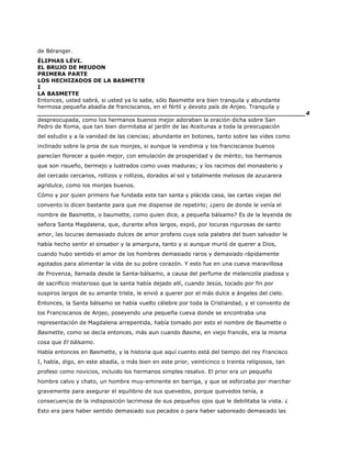 de Béranger.
ÉLIPHAS LÉVI.
EL BRUJO DE MEUDON
PRIMERA PARTE
LOS HECHIZADOS DE LA BASMETTE
I
LA BASMETTE
Entonces, usted sabrá, si usted ya lo sabe, sólo Basmette era bien tranquila y abundante
hermosa pequeña abadía de franciscanos, en el fértil y devoto país de Anjeo. Tranquila y
______________________________________________________________________4
despreocupada, como los hermanos buenos mejor adoraban la oración dicha sobre San
Pedro de Roma, que tan bien dormitaba al jardín de las Aceitunas a toda la preocupación
del estudio y a la vanidad de las ciencias; abundante en botones, tanto sobre las vides como
inclinado sobre la proa de sus monjes, si aunque la vendimia y los franciscanos buenos
parecían florecer a quién mejor, con emulación de prosperidad y de mérito; los hermanos
que son risueño, bermejo y lustrados como uvas maduras; y los racimos del monasterio y
del cercado cercanos, rollizos y rollizos, dorados al sol y totalmente melosos de azucarera
agridulce, como los monjes buenos.
Cómo y por quien primero fue fundada este tan santa y plácida casa, las cartas viejas del
convento lo dicen bastante para que me dispense de repetirlo; ¿pero de donde le venía el
nombre de Basmette, o baumette, como quien dice, a pequeña bálsamo? Es de la leyenda de
señora Santa Magdalena, que, durante años largos, expió, por locuras rigurosas de santo
amor, las locuras demasiado dulces de amor profano cuya sola palabra del buen salvador le
había hecho sentir el sinsabor y la amargura, tanto y si aunque murió de querer a Dios,
cuando hubo sentido el amor de los hombres demasiado raros y demasiado rápidamente
agotados para alimentar la vida de su pobre corazón. Y esto fue en una cueva maravillosa
de Provenza, llamada desde la Santa-bálsamo, a causa del perfume de melancolía piadosa y
de sacrificio misterioso que la santa había dejado allí, cuando Jesús, tocado por fin por
suspiros largos de su amante triste, le envió a querer por el más dulce a ángeles del cielo.
Entonces, la Santa bálsamo se había vuelto célebre por toda la Cristiandad, y el convento de
los Franciscanos de Anjeo, poseyendo una pequeña cueva donde se encontraba una
representación de Magdalena arrepentida, había tomado por esto el nombre de Baumette o
Basmette, como se decía entonces, más aun cuando Basme, en viejo francés, era la misma
cosa que El bálsamo.
Había entonces en Basmette, y la historia que aquí cuento está del tiempo del rey Francisco
I, había, digo, en este abadía, o más bien en este prior, veinticinco o treinta religiosos, tan
profeso como novicios, incluido los hermanos simples resalvo. El prior era un pequeño
hombre calvo y chato, un hombre muy-eminente en barriga, y que se esforzaba por marchar
gravemente para asegurar el equilibrio de sus quevedos, porque quevedos tenía, a
consecuencia de la indisposición lacrimosa de sus pequeños ojos que le debilitaba la vista. ¿
Esto era para haber sentido demasiado sus pecados o para haber saboreado demasiado las
 