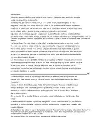 los arqueros.
Váyame a querer más bien una vasija de vino fresco, y haga sitio para que entre y pueda
sentarme; soy el hijo de su dueño.
¡Cállese pues, para Dios! Cállese pues, y vaya usted de allí, repetía bajito a la vieja
Maguette. ¡Decir así toda altura aquel qué usted es, es querer hacerle echar a escobazos!
En efecto, la palabra no fue lanzada más bien que la criada ama gruesa se volvió roja como
una cresta de gallo, y que se le cacarearse como una gallina enfurecida:
¿Que dice allí, mentiroso, agresor, vagabundo? Nuestro Maestro no tiene en absoluto hijo
que fuera hecho como usted. Su hijo, si tiene uno, es un santo sacerdote y un monje honrado, y no un
corredor de grandes caminos. ¡Vayamos, en el camino! ¡Y qué yo no se lo dijéramos más, chusma del
diablo!
Y al juntar la acción a las palabras, ella estafa se adelantaba armado de un viejo sartén.
El pobre viejo perro se arrojó entre ella y su joven dueño empujando ladridos lastimeros;
mal lo tomó, porque recibió en la cabeza un golpe de la alabarda improvisada, la que el
hierro redondeado no podía hacerle una herida muy profunda. No obstante, llevó en el acto
la marca, no sangrienta, pero de un bello negro de hollín, y se retiró del combate aullando
con tono desconsolado de voz.
Los bebedores de la Cava pintada, riéndose a carcajadas, se habían colocado en semicírculo
y animaban la cólera cómica de la criada por este silbido de lengua y de los dientes con cual
se excita los dogos la batalla. La vieja Maguette, bajo la influencia del miedo que le
inspiraba su compañera, se había puesto también en una actitud ofensiva, y había tomado
una escoba detrás de la puerta.
______________________________________________________________________49
¡Tocando acogida hecha al hijo pródigo! Exclamaba el Maestro Francisco juntando las
manos. ¡Oh! ¡Las buenas almas, y como reconozco bien los frutos excelentes del Santo
Evangelio!
¡Jesús, mi Dios! ¡Diciendo la vieja, habla del Santo Evangelio! Pues es verdad bien que
renegó la religión para hacerse hugonote. Que habría pensado en esto cuando era
pequeño, y cuando, a verle tan goloso y tan licencioso, todo el mundo decía: « será un
día un buen monje. »
¡En la puerta! ¡En la puerta! Gritaron entonces a todos los bebedores; ¡de la vaca a Es a
Colas!
El Maestro Francisco estaba a punto de arengarlos, cuando una voz fuerte oyó oír sobre las
gradas de la Bodega pintada, cantando sobre un aire entonces conocido esta copla de una
canción báquica:
¡Del aceite de los sabios la luz es demasiado apagada Para alimentar la alegría, este pabilo divino, Y si
mi vientre era un farol, querría alumbrar el mundo con vino! ¡Bis! Respondieron con aplausos y
aclamaciones todas las voces del cabaret.
¡Es hermano Juan! ¡Es hermano Juan! Repitieron a todos los bebedores.
 