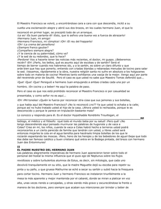 El Maestro Francisco se volvió, y encontrándose cara a cara con que descendía, incitó a su
vuelta una exclamación alegre y abrió sus dos brazos, en los cuales hermano Juan, el que lo
reconoció en primer lugar, se precipitó todo de un arranque.
¡Le es! ¡Es buen parlante él! ¡Esto, que lo asfixio una buena vez a fuerza de abrazarlo!
¡Hermano Juan, mi amigo!
¡Hermano Francisco, mi cómplice! ¡Oh! ¡El rey del frapparts!
¡Oh! ¡La crema del penaillons!
¿Siempre franco gautier?
¿Compañero siempre alegre?
¿Y la ciencia de su paternidad, cómo va?
¿Y la sed de su redondez, que lo hace?
¡Perdone! Voy a hacerte tener las noticias más recientes, el doctor, mi guapo. ¿Beberemos
recién? ¡Eh! ¿Parlo, los bellos, qué es asunto aquí de escobas y de sartén? Será el
tiempo de barrer cuando nos habremos ido, y a la sartén, es sobre un claro difunto y que
arde bien que hay que ponerlo; entiendo con criadas blandas y rebanadas menudas de tocino para salar
la sed. ¡Vayamos, rápidamente a la obra, nuestra religión santa no sufre en absoluto a los holgazanes
sobre todo en materia de cocina! Mientras tanto exhíbanos una vasija de la mejor. Vengo aquí por parte
del reverendo prior de Seuillé. Pero el caso es que usted no sabe que Maestro Tomas defendió que...
¡Que! ¡Que! ¡Que! Persiguió a hermano Juan empujando a ambas criadas cada una por un
hombro. ¡En cocina y a beber! He aquí la palabra de paso.
Pero el caso es que nos está prohibido reconocer al Maestro Francisco si por casualidad se
presentaba, y como señor no es aquí...
¡Eh! ¡Mil toneles! ¿Quién le fuerza por reconocer otra cosa que sus jamones y sus botellas,
y que habla aquí del Maestro Francisco? ¿No lo reconoció ¿no?? Ya que usted lo echaba a la calle;
porque así no hubo tratado usted al hijo de la casa. ¿Ahora usted lo rechazaba, porque le es
desconocido y porque le parece en tripulación bastante mala?
Lo conozco y respondo para él. Es el doctor Hypothadée Rondibilis Trouillogan, el
______________________________________________________________________50
teólogo, el médico y el filósofo: ¡qué todo el mundo beba por su salud! ¡Pero qué! ¿No
tengo descendiendo aquí pensado murmurar las palabras de hugonote y de vaca a
Colas? Crea en mí, los niños, cuando la vaca a Colas habrá hecho a terneros usted podrá
reconocerlos a un cierto parecido de familia que tendrán con usted, y libres usted será
entonces mojarles la cola en el agua bendita para hacérselo limpia botellas de los que le
rociarán espantando las moscas. ¡Pero, heno de los herejes y de los bebedores de agua!¡Sepa que todo
ése debe ser famoso católico y buen cristiano qué entra en la Bodega pintada, del brazo con hermano
Juan des Entommures!
II
EL PADRE NUESTRO DEL HERMANO JUAN
Las palabras alegremente imperativas de hermano Juan aparecieron tener sobre todo el
personal del hostal la misma influencia que el quos ego de Neptunus sobre los flujos
revoltosos y sobre turbulentos alumnos de Eolus, es decir, sin mitología, que cada uno
devolvió tranquilamente en su sitio, que la madre Maguette dejó su escoba para repetir su
pinta y su paño, y que gruesa Mathurine se echó a secar su sartén y subió hacia la fresquera
para cortar tocino. Hermano Juan y hermano Francisco se instalaron triunfalmente a la
mesa la más aparente y mejor mantenida por el cabaret, donde se miran a platicar en voz
alta, unas veces riendo a carcajadas, y otras siendo más grave y oscureciéndose la frente a
manera de los doctores, pero siempre que acaban sus intenciones por brindar y beber de
 