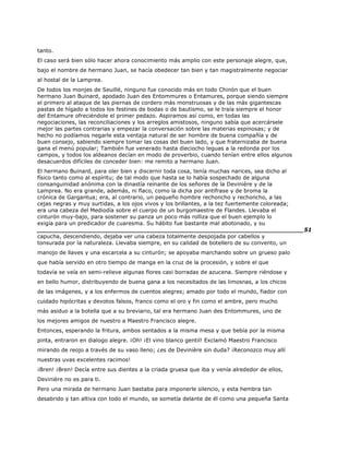 tanto.
El caso será bien sólo hacer ahora conocimiento más amplio con este personaje alegre, que,
bajo el nombre de hermano Juan, se hacía obedecer tan bien y tan magistralmente negociar
al hostal de la Lamprea.
De todos los monjes de Seuillé, ninguno fue conocido más en todo Chinón que el buen
hermano Juan Buinard, apodado Juan des Entommures o Entamures, porque siendo siempre
el primero al ataque de las piernas de cordero más monstruosas y de las más gigantescas
pastas de hígado a todos los festines de bodas o de bautismo, se le traía siempre el honor
del Entamure ofreciéndole el primer pedazo. Aspiramos así como, en todas las
negociaciones, las reconciliaciones y los arreglos amistosos, ninguno sabía que acercársele
mejor las partes contrarias y empezar la conversación sobre las materias espinosas; y de
hecho no podíamos negarle esta ventaja natural de ser hombre de buena compañía y de
buen consejo, sabiendo siempre tomar las cosas del buen lado, y que fraternizaba de buena
gana el menú popular; También fue venerado hasta dieciocho leguas a la redonda por los
campos, y todos los aldeanos decían en modo de proverbio, cuando tenían entre ellos algunos
desacuerdos difíciles de conceder bien: me remito a hermano Juan.
El hermano Buinard, para oler bien y discernir toda cosa, tenía muchas narices, sea dicho al
físico tanto como al espíritu; de tal modo que hasta se lo había sospechado de alguna
consanguinidad anónima con la dinastía reinante de los señores de la Devinière y de la
Lamprea. No era grande, además, ni flaco, como la dicha por antifrase y de broma la
crónica de Gargantua; era, al contrario, un pequeño hombre rechoncho y rechoncho, a las
cejas negras y muy surtidas, a los ojos vivos y los brillantes, a la tez fuertemente coloreada;
era una cabeza del Mediodía sobre el cuerpo de un burgomaestre de Flandes. Llevaba el
cinturón muy-bajo, para sostener su panza un poco más rolliza que el buen ejemplo lo
exigía para un predicador de cuaresma. Su hábito fue bastante mal abotonado, y su
______________________________________________________________________51
capucha, descendiendo, dejaba ver una cabeza totalmente despojada por cabellos y
tonsurada por la naturaleza. Llevaba siempre, en su calidad de botellero de su convento, un
manojo de llaves y una escarcela a su cinturón; se apoyaba marchando sobre un grueso palo
que había servido en otro tiempo de manga en la cruz de la procesión, y sobre el que
todavía se veía en semi-relieve algunas flores casi borradas de azucena. Siempre riéndose y
en bello humor, distribuyendo de buena gana a los necesitados de las limosnas, a los chicos
de las imágenes, y a los enfermos de cuentos alegres; amado por todo el mundo, fiador con
cuidado hipócritas y devotos falsos, franco como el oro y fin como el ambre, pero mucho
más asiduo a la botella que a su breviario, tal era hermano Juan des Entommures, uno de
los mejores amigos de nuestro a Maestro Francisco alegre.
Entonces, esperando la fritura, ambos sentados a la misma mesa y que bebía por la misma
pinta, entraron en dialogo alegre. ¡Oh! ¡El vino blanco gentil! Exclamó Maestro Francisco
mirando de reojo a través de su vaso lleno; ¿es de Devinière sin duda? ¡Reconozco muy allí
nuestras uvas excelentes racimos!
¡Bren! ¡Bren! Decía entre sus dientes a la criada gruesa que iba y venía alrededor de ellos,
Devinière no es para ti.
Pero una mirada de hermano Juan bastaba para imponerle silencio, y esta hembra tan
desabrido y tan altiva con todo el mundo, se sometía delante de él como una pequeña Santa
 
