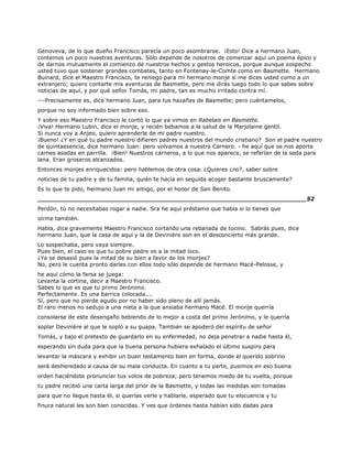 Genoveva, de lo que dueño Francisco parecía un poco asombrarse. ¡Esto! Dice a hermano Juan,
contemos un poco nuestras aventuras. Sólo depende de nosotros de comenzar aquí un poema épico y
de darnos mutuamente el comienzo de nuestros hechos y gestos heroicos, porque aunque sospecho
usted tuvo que sostener grandes combates, tanto en Fontenay-le-Comte como en Basmette. Hermano
Buinard, dice el Maestro Francisco, te reniego para mi hermano monje si me dices usted como a un
extranjero; quiero contarte mis aventuras de Basmette, pero me dirás luego todo lo que sabes sobre
noticias de aquí, y por qué señor Tomás, mi padre, tan es mucho irritado contra mí.
---Precisamente es, dice hermano Juan, para tus hazañas de Basmette; pero cuéntamelos,
porque no soy informado bien sobre eso.
Y sobre eso Maestro Francisco le contó lo que ya vimos en Rabelais en Basmette.
¡Viva! Hermano Lubin, dice el monje, y recién bebamos a la salud de la Marjolaine gentil.
Si nunca voy a Anjeo, quiero aprenderle de mi padre nuestro.
¡Bueno! ¿Y en qué tu padre nuestro difieren padres nuestros del mundo cristiano? Son el padre nuestro
de quintaesencia, dice hermano Juan: pero volvamos a nuestro Carnero. - he aquí que se nos aporta
carnes asadas en parrilla. ¡Bien! Nuestros carneros, a lo que nos aparece, se referían de la seda para
lana. Eran groseros alcanzados.
Entonces monjes enriquecidos: pero hablemos de otra cosa. ¿Quieres ¿no?, saber sobre
noticias de tu padre y de tu familia, quién te hacía en seguida acoger bastante bruscamente?
Es lo que te pido, hermano Juan mi amigo, por el honor de San Benito.
______________________________________________________________________52
Perdón, tú no necesitabas rogar a nadie. Sra he aquí préstamo que habla si lo tienes que
oírme también.
Habla, dice gravemente Maestro Francisco cortando una rebanada de tocino. Sabrás pues, dice
hermano Juan, que la casa de aquí y la de Devinière son en el desconcierto más grande.
Lo sospechaba, pero vaya siempre.
Pues bien, el caso es que tu pobre padre es a la mitad loco.
¿Ya se desasió pues la mitad de su bien a favor de los monjes?
No, pero le cuenta pronto darles con ellos todo sólo depende de hermano Macé-Pelosse, y
he aquí cómo la farsa se juega:
Levanta la cortina, decir a Maestro Francisco.
Sabes lo que es que tu primo Jerónimo.
Perfectamente. Es una barrica colocada....
Sí, pero que no pierde agudo por no haber sido pleno de allí jamás.
El raro menos no sedujo a una nieta a la que ansiaba hermano Macé. El monje querría
consolarse de este desengaño bebiendo de lo mejor a costa del primo Jerónimo, y le querría
soplar Devinière al que le sopló a su guapa. También se apoderó del espíritu de señor
Tomás, y bajo el pretexto de guardarlo en su enfermedad, no deja penetrar a nadie hasta él,
esperando sin duda para que la buena persona hubiera exhalado el último suspiro para
levantar la máscara y exhibir un buen testamento bien en forma, donde el querido sobrino
será desheredado a causa de su mala conducta. En cuanto a tu parte, pusimos en eso buena
orden haciéndote pronunciar tus votos de pobreza; pero tenemos miedo de tu vuelta, porque
tu padre recibió una carta larga del prior de la Basmette, y todas las medidas son tomadas
para que no llegue hasta él, si querías verle y hablarle, esperado que tu elocuencia y tu
finura natural les son bien conocidas. Y ves que órdenes hasta habían sido dadas para
 