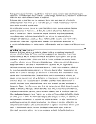 falta que me vaya a Devinière, y que trato de librar a mi pobre padre de todo este leñador que lo
obsesiona. ¿Cómo haré para llegar hasta él? Cuento contigo, hermano Juan, me servirás de introductor
allá como aquí: clericus clericum sabes el proverbio.
Entonces, esto no es el bien que me preocupo. No me paro aquí, quiero ir a Montpellier
dónde encontraré más dinero que lo haré falta; pero, de verdad, no sabría dejar morir mi
padre en las manos de aquella gente.
Lo concibo, dice hermano Juan, y te ayudaré de todo mi poder; espera para que diga dos
palabras a la oreja de Mathurine.... El Bien, he aquí toda a tu servicio. Todo convino;
nadie te conoce aquí. Eres un sabio de mis amigos, venido de muy lejos para verme;
repetirás para esta tarde tu antigua habitación, por encima del juego de bolos, te
entregaré allí todo lo que necesitas, y desde mañana vendré buscarte para ir a Devinière.
¿No? es oído? ¡Pues bien! ¿Algo más en las botellas? ¡Eh! ¡Mathurine! ¡Mathurine! Va
a cumplirnos la damajuana, mi padre nuestro están acabados para hoy; ¡pasemos al último oremos!
III
______________________________________________________________________54
EL SEÑOR DE LA DEVINIÈRE
El puente de Chinón reúne en la ciudad la villa de Parillé; a un cuarto de legua de ahí,
siempre sobre la orilla sur de Viena, encontramos, pasando por Vaubreton, el camino de
Roche-Clairmaud. Alturas de Roche-Clairmaud, descubrimos el paisaje más bello que se
pueda ver; es allá dónde los campos más ricos de Francia extienden sus tapetes verdes
magníficos sobre un terreno deliciosamente accidentado y totalmente adornado de ramos de
bosque en medio de los cuales se desarrollan villas y pueblos. Allí, las agujas de los
campanarios parecen perforar la espuma de las rocas y crecer como parietarias; más lejos,
las pequeñas casas blancas se esparcen a la inclinación de una ladera y se colocan en los
bordes del río como de las ovejas que descienden al abrevadero. Ríos serpentean de todas
partes, y los ríos que bañan estas comarcas felices parecen querer gastar allí todas sus
aguas, como si esperen morir allí, y, de hecho, en ninguna parte reflejarían la sonrisa de un
cielo más dulce, y las seducciones de un clima tibio y cariñoso no los adormecerían en
ninguna parte bajo orillas más encantadas. De un lado, es Viena que va a reunirse en el
Loira entre Claye y Mont-Soreau, no lejos de la isla bienaventurada dónde debía elevarse la
abadía de Thelema; más lejos, sobre la derecha y para atrás, hunde tranquilamente Vede,
cuyo vado fue sondeado, decimos, por los soldados de Picrochole. Al mismo pie de Roche-
Clairmaud pasa el pequeño río de Fresnay, que se echa en Viena, debajo de Potillé y debajo
de Cinais, y que se forma de una multitud de pequeños arroyos. El campo, de este lado, es
verdaderamente maravilloso: es un jardín del país de las hadas. Tan lejos como la mirada
puede llevarse, vemos sólo lujo de la naturaleza y las delicias de los ojos; allí también los
campanarios se multiplican y los pueblos se acercan en signo de concordia de la tierra y del
cielo. Es en medio del paraíso terrestre que se percibe en primer lugar, de Roche-
Clairmaud, los edificios góticos y las torres agudas de la abadía de Seuillé, totalmente
 