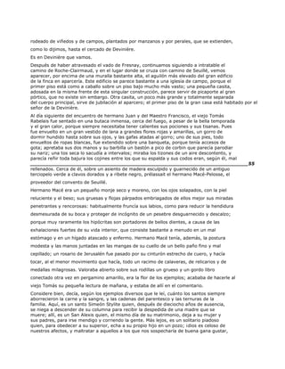 rodeado de viñedos y de campos, plantados por manzanos y por perales, que se extienden,
como lo dijimos, hasta el cercado de Devinière.
Es en Devinière que vamos.
Después de haber atravesado el vado de Fresnay, continuamos siguiendo a intratable el
camino de Roche-Clairmaud, y en el lugar donde se cruza con camino de Seuillé, vemos
aparecer, por encima de una muralla bastante alta, el aguilón más elevado del gran edificio
de la finca en aparcería. Este edificio se parece bastante a una iglesia de campo, porque el
primer piso está como a caballo sobre un piso bajo mucho más vasto; una pequeña casita,
adosada en la misma frente de esta singular construcción, parece servir de picaporte al gran
pórtico, que no existe sin embargo. Otra casita, un poco más grande y totalmente separada
del cuerpo principal, sirve de jubilación al aparcero; el primer piso de la gran casa está habitado por el
señor de la Devinière.
Al día siguiente del encuentro de hermano Juan y del Maestro Francisco, el viejo Tomás
Rabelais fue sentado en una butaca inmensa, cerca del fuego, a pesar de la bella temporada
y el gran calor, porque siempre necesitaba tener calientes sus pociones y sus tisanas. Pues
fue envuelto en un gran vestido de lana a grandes flores rojas y amarillas, un gorro de
dormir hundido hasta sobre sus ojos, y las gafas atadas al gorro; uno de sus pies, todo
envueltos de ropas blancas, fue extendido sobre una banqueta, porque tenía accesos de
gota; apretaba sus dos manos y su barbilla un bastón a pico de corbin que parecía parodiar
su nariz; una tos seca lo sacudía a intervalos; miraba los tizones de un aire descontento, y
parecía reñir toda bajura los cojines entre los que su espalda y sus codos eran, según él, mal
______________________________________________________________________55
rellenados. Cerca de él, sobre un asiento de madera esculpido y guarnecido de un antiguo
terciopelo verde a clavos dorados y a ribete negro, prélassait el hermano Macé-Pelosse, el
proveedor del convento de Seuillé.
Hermano Macé era un pequeño monje seco y moreno, con los ojos solapados, con la piel
reluciente y el beso; sus gruesas y flojas párpados embriagados de ellos mejor sus miradas
penetrantes y rencorosas: habitualmente fruncía sus labios, como para reducir la hendidura
desmesurada de su boca y proteger de incógnito de un pesebre desguarnecido y descalzo;
porque muy raramente los hipócritas son portadores de bellos dientes, a causa de las
exhalaciones fuertes de su vida interior, que consiste bastante a menudo en un mal
estómago y en un hígado atascado y enfermo. Hermano Macé tenía, además, la postura
modesta y las manos juntadas en las mangas de su cuello de un bello paño fino y mal
cepillado; un rosario de Jerusalén fue pasado por su cinturón estrecho de cuero, y hacía
tocar, al el menor movimiento que hacía, todo un racimo de calaveras, de relicarios y de
medallas milagrosas. Valoraba abierto sobre sus rodillas un grueso y un gordo libro
conectado otra vez en pergamino amarillo, era la flor de los ejemplos; acababa de hacerle al
viejo Tomás su pequeña lectura de mañana, y estaba de allí en el comentario.
Considere bien, decía, según los ejemplos diversos que le leí, cuánto los santos siempre
aborrecieron la carne y la sangre, y las cadenas del parentesco y las ternuras de la
familia. Aquí, es un santo Simeón Stylite quien, después de dieciocho años de ausencia,
se niega a descender de su columna para recibir la despedida de una madre que se
muere; allí, es un San Alexis quien, el mismo día de su matrimonio, deja a su mujer y
sus padres, para irse mendigo y corriendo la gente. Más lejos, es un solitario piadoso
quien, para obedecer a su superior, echa a su propio hijo en un pozo; ¡dios es celoso de
nuestros afectos, y maltratar a aquellos a los que nos sospecharía de buena gana gustar,
 