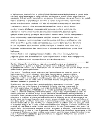 es darle pruebas de amor! ¡Feliz el santo niño qué cuenta para nada las lágrimas de su madre, y que
marcharía sobre las canas de su padre, más bien que de pararse un solo minuto sobre el camino
resbaladizo de la perfección! La religión es una doctrina de muerto que mata y sacrifica muy sin piedad.
Dios no escatimó a su propio hijo; ¡lo abandonó al suplicio aunque inocente, y tendríamos
lastima de nuestros niños culpables! ¡Eh! ¡Qué nos importen los frutos impuros de la carne
y de la sangre! Nuestros niños, son nuestras buenas obras, nuestras mortificaciones,
nuestras limosnas a la Iglesia y nuestras oraciones incesantes. Cuyo nacimiento debe
ruborizarnos recordándonos instantes de concupiscencia satisfecha, debemos dejarles
ejemplos buenos que hay que seguir: he aquí toda la herencia de un cristiano. Pero para este
dinero mal adquirido, para esta riqueza de iniquidad, tengamos cuidado que grita contra
nosotros después de nuestro muerto perpetuando nuestros desórdenes; santifiquemos este
dinero con el fin de que no perezca con nosotros; suspendamos de las columnas del templo
de Dios las pieles de Bélial; muramos pobres para expiar el crimen de haber vivido ricos, y
dejemosles a nuestros niños y en nuestro honor la pobreza cristiana como más grande todos
los tesoros.
Hermano Macé se paró un poco para soplar al cabo de este período pesado, y, haciendo
juegos de ojos de lado, espiaba sobre las rayas del padre Tomás el efecto de su arenga piadosa.
El viejo Tomás daba el aire siempre más impaciente y más preocupado.
______________________________________________________________________56
¡Perdón! ¿Dice por fin sobre tono que hizo estremecerse al monje, si la pobreza es tan
excelente bien, por qué no se lo dejaría a los monjes buenos de Seuillé más bien que en
mi pendiente del sobrino? ¿Y si el dinero es una cosa tan perniciosa, por qué pues los monjes son tan
apresurados en general para tenerlo?
¡San Benito! ¡ Que dígase, repitió a hermano Macé santiguándose dos veces, los monjes y
los monjes siempre no son pobres en medio hasta riquezas, ya que no poseen nada en
limpio, no hasta el traje que los cubre! Es en la comunidad que usted dejará su herencia:
ninguno de nosotros su individuo no tendrá nada, sino ellos todos se encontrarán de allí
mejor y rezarán a Dios por usted. Dar a la comunidad, es dar a Dios; porque es a Dios solo que
realmente pertenece lo que todos es.
¡Posiblemente bien, hermano Macé, posiblemente bien! No sostengo lo contrario. Y usted
sabe, de resto, que pretendo darle la santa abadía de Seuillé esta finca en aparcería de
Devinière. Lo prometí, y no lo cumplo; pero tengo el entendimiento totalmente turbado
por dudas y por escrúpulos. Usted sabe que la pobreza, que es la buena nodriza de la virtud de los
santos, es una mala consejera para las almas débiles. Así yo he aquí en perplejidad que toca a mi
sobrino; porque no le hablo de mi hijo, porque habría que posiblemente sin embargo asistir en la
extremidad donde debe encontrarse. Pero hablemos de mi sobrino; es débil mental y perezoso de su
naturaleza; si lo dejo en la miseria, se hará posiblemente a titiritero o ladrón, a la vergüenza de su
familia. Usted me dice que Dios golpeó a su hijo muy amado: sin duda, pero era para abrirle luego el
reino de su gloria y constituirlo heredero de su omnipotencia; Además, si le quiso someterle su propia
divinidad a la muerte, era para nosotros, que somos sus niños: le gustaron bien pues los suyos, y nos
da su ejemplo a seguir. No sé cómo el gran santo Simeón Stylite arreglaba su santidad con mando de
Dios que nos dice honrar a padre y madre. San Alexis sabía sin duda que responder a esta palabra de
nuestro Señor: el mismo que se separa de su mujer, le consagra al adulterio. Y una luz sobrenatural le
había garantizado sin duda la virtud de su nueva esposa. En cuanto a este solitario que echaba a su hijo
en un pozo, le felicito por no haber tenido a conservarse en aquel tiempo de un buen teniente criminal;
pero de nuestro tiempo obediencia igual sería llamada por los jueces de Tournelle o de Châtelet de
París, complicidad de asesinato.
 