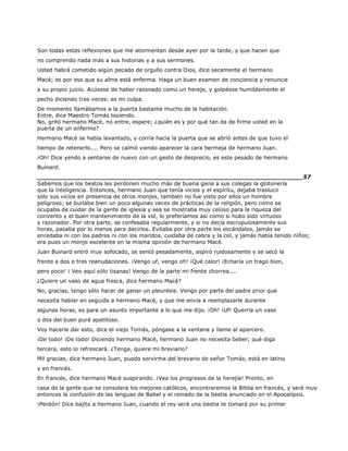 Son todas estas reflexiones que me atormentan desde ayer por la tarde, y que hacen que
no comprendo nada más a sus historias y a sus sermones.
Usted habrá cometido algún pecado de orgullo contra Dios, dice secamente el hermano
Macé; es por eso que su alma está enferma. Haga un buen examen de conciencia y renuncie
a su propio juicio. Acúsese de haber razonado como un hereje, y golpéese humildemente el
pecho diciendo tres veces: es mi culpa.
De momento llamábamos a la puerta bastante mucho de la habitación.
Entre, dice Maestro Tomás tosiendo.
No, gritó hermano Macé, no entre, espere; ¿quién es y por qué tan da de firme usted en la
puerta de un enfermo?
Hermano Macé se había levantado, y corría hacia la puerta que se abrió antes de que tuvo el
tiempo de retenerlo.... Pero se calmó viendo aparecer la cara bermeja de hermano Juan.
¡Oh! Dice yendo a sentarse de nuevo con un gesto de desprecio, es este pesado de hermano
Buinard.
______________________________________________________________________57
Sabemos que los beatos les perdonen mucho más de buena gana a sus colegas la glotonería
que la inteligencia. Entonces, hermano Juan que tenía vicios y el espíritu, dejaba traslucir
sólo sus vicios en presencia de otros monjes, también no fue visto por ellos un hombre
peligroso; se burlaba bien un poco algunas veces de prácticas de la religión, pero como se
ocupaba de cuidar de la gente de iglesia y sea se mostraba muy celoso para la riqueza del
convento y el buen mantenimiento de la vid, lo preferíamos así como si hubo sido virtuoso
y razonador. Por otra parte, se confesaba regularmente, y si no decía escrupulosamente sus
horas, pasaba por lo menos para decirlos. Evitaba por otra parte los escándalos, jamás se
enredaba ni con los padres ni con los maridos, cuidaba de cabra y la col, y jamás había tenido niños;
era pues un monje excelente en la misma opinión de hermano Macé.
Juan Buinard entró muy sofocado, se sentó pesadamente, aspiró ruidosamente y se secó la
frente a dos o tres reanudaciones. ¡Vengo uf, vengo oh! ¡Qué calor! ¡Echaría un trago bien,
pero poco! ¡ Veo aquí sólo tisanas! Vengo de la parte mi frente chorrea....
¿Quiere un vaso de agua fresca, dice hermano Macé?
No, gracias, tengo sólo hacer de ganar un pleurésie. Vengo por parte del padre prior que
necesita hablar en seguida a hermano Macé, y que me envía a reemplazarle durante
algunas horas, es para un asunto importante a lo que me dijo. ¡Oh! ¡Uf! Querría un vaso
o dos del buen puré apetitoso.
Voy hacerle dar esto, dice el viejo Tomás, póngase a la ventana y llame al aparcero.
¡De todo! ¡De todo! Diciendo hermano Macé, hermano Juan no necesita beber; qué diga
tercera, esto lo refrescará. ¿Tenga, quiere mi breviario?
Mil gracias, dice hermano Juan, puedo servirme del brevario de señor Tomás, está en latino
y en francés.
En francés, dice hermano Macé suspirando. ¡Vea los progresos de la herejía! Pronto, en
casa de la gente que se considera los mejores católicos, encontraremos la Biblia en francés, y será muy
entonces la confusión de las lenguas de Babel y el reinado de la bestia anunciado en el Apocalipsis.
¡Perdón! Dice bajito a hermano Juan, cuando el rey será una bestia te tomará por su primer
 
