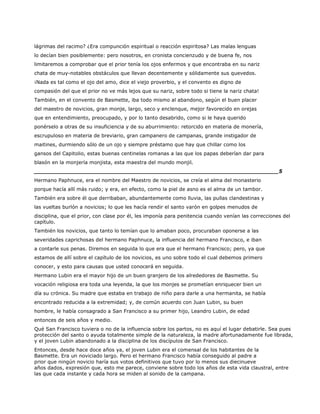 lágrimas del racimo? ¿Era compunción espiritual o reacción espiritosa? Las malas lenguas
lo decían bien posiblemente: pero nosotros, en cronista concienzudo y de buena fe, nos
limitaremos a comprobar que el prior tenía los ojos enfermos y que encontraba en su nariz
chata de muy-notables obstáculos que llevan decentemente y sólidamente sus quevedos.
¡Nada es tal como el ojo del amo, dice el viejo proverbio, y el convento es digno de
compasión del que el prior no ve más lejos que su nariz, sobre todo si tiene la nariz chata!
También, en el convento de Basmette, iba todo mismo al abandono, según el buen placer
del maestro de novicios, gran monje, largo, seco y enclenque, mejor favorecido en orejas
que en entendimiento, preocupado, y por lo tanto desabrido, como si le haya querido
ponérselo a otras de su insuficiencia y de su aburrimiento: retorcido en materia de monería,
escrupuloso en materia de breviario, gran campanero de campanas, grande instigador de
maitines, durmiendo sólo de un ojo y siempre préstamo que hay que chillar como los
gansos del Capitolio, estas buenas centinelas romanas a las que los papas deberían dar para
blasón en la monjería monjista, esta maestra del mundo monjil.
______________________________________________________________________5
Hermano Paphnuce, era el nombre del Maestro de novicios, se creía el alma del monasterio
porque hacía allí más ruido; y era, en efecto, como la piel de asno es el alma de un tambor.
También era sobre él que derribaban, abundantemente como lluvia, las pullas clandestinas y
las vueltas burlón a novicios; lo que les hacía rendir el santo varón en golpes menudos de
disciplina, que el prior, con clase por él, les imponía para penitencia cuando venían las correcciones del
capítulo.
También los novicios, que tanto lo temían que lo amaban poco, procuraban oponerse a las
severidades caprichosas del hermano Paphnuce, la influencia del hermano Francisco, e iban
a contarle sus penas. Diremos en seguida lo que era que el hermano Francisco; pero, ya que
estamos de allí sobre el capítulo de los novicios, es uno sobre todo el cual debemos primero
conocer, y esto para causas que usted conocerá en seguida.
Hermano Lubin era el mayor hijo de un buen granjero de los alrededores de Basmette. Su
vocación religiosa era toda una leyenda, la que los monjes se prometían enriquecer bien un
día su crónica. Su madre que estaba en trabajo de niño para darle a una hermanita, se había
encontrado reducida a la extremidad; y, de común acuerdo con Juan Lubin, su buen
hombre, le había consagrado a San Francisco a su primer hijo, Leandro Lubin, de edad
entonces de seis años y medio.
Qué San Francisco tuviera o no de la influencia sobre los partos, no es aquí el lugar debatirle. Sea pues
protección del santo o ayuda totalmente simple de la naturaleza, la madre afortunadamente fue librada,
y el joven Lubin abandonado a la disciplina de los discípulos de San Francisco.
Entonces, desde hace doce años ya, el joven Lubin era el comensal de los habitantes de la
Basmette. Era un noviciado largo. Pero el hermano Francisco había conseguido al padre a
prior que ningún novicio haría sus votos definitivos que tuvo por lo menos sus diecinueve
años dados, expresión que, esto me parece, conviene sobre todo los años de esta vida claustral, entre
las que cada instante y cada hora se miden al sonido de la campana.
 