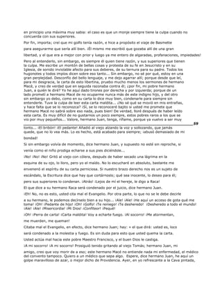 en principio una máxima muy sabia: el caso es que un monje siempre tiene la culpa cuando no
concuerda con sus superiores.
Por fin, importa; creí que mi golfo tenía razón, e hice a propósito el viaje de Basmette
para asegurarme que sería allí bien. ¡Él mismo me escribió que gozaba allí de una gran
libertad, y el que era a mejor con prior y luego ya me entero de algaradas, profanaciones, impiedades!
Pero al entenderlo, sin embargo, es siempre él quien tiene razón, y sus superiores que tienen
la culpa. Me escribe un montón de bellas cosas y protesta de su fe en Jesucristo y en su
Iglesia, de sonido inviolable afecto para sus deberes, de su ternura para su padre. Todos los
hugonotes y todos impíos dicen sobre eso tanto... Sin embargo, no sé por qué, estoy en una
gran perplejidad. Desconfío del bello lenguaje, y me dejo agarrar allí; porque desde que leí,
para mi desgracia, la carta de esto libertina, pruebo mucho menos los sermones de hermano
Macé, y creo de verdad que en seguida razonaba contra él; ¿por fin, mi pobre hermano
Juan, a quién le diré? Yo he aquí dado tirones por derecha y por izquierda; porque de un
lado prometí a hermano Macé de no ocuparme nunca más de este indigno hijo, y del otro
sin embargo yo debo, como en su carta lo dice muy bien, condenarle para siempre sin
entenderle. Tuve la culpa de leer esta carta maldita... ¿No sé qué se movió en mis entrañas,
y hace falta que se lo reconozca? ¡Sí, se lo reconoceré bajito si usted me promete que
hermano Macé no sabrá sobre eso nada, pues bien! De verdad, lloré después de haber leído
esta carta. Es muy difícil de no gustarnos un poco siempre, estos pobres raros a los que se
vio por muy pequeños... Valore, hermano Juan, tenga, ríñame, porque ya vuelvo a ser muy
______________________________________________________________________59
tonto... ¡El bribón! ¡El pedante! Añadió al viejo alzando la voz y sollozando, que jamás
quede, que no lo vea más. Lo es hecho, está acabado para siempre; ¡abusó demasiado de mi
bondad!
Si sin embargo volvía de momento, dice hermano Juan, y supuesto no esté sin reproche, si
venía como el niño prodiga echarse a sus pies diciéndole...
¡No! ¡No! ¡No! Gritó al viejo con cólera, después de haber secado una lágrima en la
esquina de su ojo, lo lloro, pero yo el maído. No lo escucharé en absoluto, bastante me
envenenó el espíritu de su carta perniciosa. Si nuestro brazo derecho nos es un sujeto de
escándalo, la Escritura dice que hay que cortárnoslo; qué sea inocente, lo deseo para él;
pero sus superiores lo condenan. ¡Atrás! ¡Lejos de mí el hereje, le digo a Raca!
El que dice a su hermano Raca será condenado por el juicio, dice hermano Juan.
¡Eh! No, no es esto, usted cita mal el Evangelio. Por otra parte, lo que no se le debe decirle
a su hermano, le podemos decírselo bien a su hijo... ¡Aïe! ¡Aïe! ¡He aquí un acceso de gota qué me
toma! ¡Oh! ¡Pedante de hijo! ¡Oh! ¡Golfo! ¡Te reniego! ¡Te desheredo! ¡Desheredo a todo el mundo!
¡Aïe! ¡Aïe! ¡Misericordia! ¡Mi Dios! ¡Confiteor! ¡Pequé!
¡Oh! ¡Perra de carta! ¡Carta maldita! Voy a echarte fuego. ¡Al socorro! ¡Me atormentan,
me muerden, me queman!
Citaba mal el Evangelio, en efecto, dice hermano Juan; hay: « el que dirá: usted es, loco
será condenado a la molestia y fuego. Es sin duda para esto que usted quema la carta.
Usted actúa mal hacia este pobre Maestro Francisco, y el buen Dios le castiga.
¡A mi socorro! ¡A mi socorro! Prosiguió tenido gritando al viejo Tomás; hermano Juan, mi
amigo, creo que voy morir de a eso; este hermano Macé no entiende nada mi enfermedad, el médico
del convento tampoco. Quiero a un médico que sepa algo. Espere, dice hermano Juan, he aquí un
golpe maravilloso de azar, o mejor dicho de Providencia. Ayer, en yo refrescante a la Cava pintada,
 