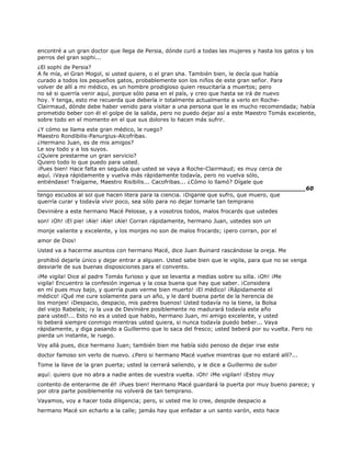 encontré a un gran doctor que llega de Persia, dónde curó a todas las mujeres y hasta los gatos y los
perros del gran sophi...
¿El sophi de Persia?
A fe mía, el Gran Mogol, si usted quiere, o el gran sha. También bien, le decía que había
curado a todos los pequeños gatos, probablemente son los niños de este gran señor. Para
volver de allí a mi médico, es un hombre prodigioso quien resucitaría a muertos; pero
no sé si querría venir aquí, porque sólo pasa en el país, y creo que hasta se irá de nuevo
hoy. Y tenga, esto me recuerda que debería ir totalmente actualmente a verlo en Roche-
Clairmaud, dónde debe haber venido para visitar a una persona que le es mucho recomendada; había
prometido beber con él el golpe de la salida, pero no puedo dejar así a este Maestro Tomás excelente,
sobre todo en el momento en el que sus dolores lo hacen más sufrir.
¿Y cómo se llama este gran médico, le ruego?
Maestro Rondibilis-Panurgius-Alcofribas.
¿Hermano Juan, es de mis amigos?
Le soy todo y a los suyos.
¿Quiere prestarme un gran servicio?
Quiero todo lo que puedo para usted.
¡Pues bien! Hace falta en seguida que usted se vaya a Roche-Clairmaud; es muy cerca de
aquí. ¡Vaya rápidamente y vuelva más rápidamente todavía, pero no vuelva sólo,
entiéndase! Traígame, Maestro Risibilis... Cacofribas... ¿Cómo lo llamó? Dígale que
______________________________________________________________________60
tengo escudos al sol que hacen litera para la ciencia. ¡Diganle que sufro, que muero, que
querría curar y todavía vivir poco, sea sólo para no dejar tomarle tan temprano
Devinière a este hermano Macé Pelosse, y a vosotros todos, malos frocards que ustedes
son! ¡Oh! ¡El pie! ¡Aïe! ¡Aïe! ¡Aïe! Corran rápidamente, hermano Juan, ustedes son un
monje valiente y excelente, y los monjes no son de malos frocards; ¡pero corran, por el
amor de Dios!
Usted va a hacerme asuntos con hermano Macé, dice Juan Buinard rascándose la oreja. Me
prohibió dejarle único y dejar entrar a alguien. Usted sabe bien que le vigila, para que no se venga
desviarle de sus buenas disposiciones para el convento.
¡Me vigila! Dice al padre Tomás furioso y que se levanta a medias sobre su silla. ¡Oh! ¡Me
vigila! Encuentro la confesión ingenua y la cosa buena que hay que saber. ¡Considera
en mí pues muy bajo, y querría pues verme bien muerto! ¡El médico! ¡Rápidamente el
médico! ¡Qué me cure solamente para un año, y le daré buena parte de la herencia de
los monjes! ¡Despacio, despacio, mis padres buenos! Usted todavía no la tiene, la Bolsa
del viejo Rabelais; ¡y la uva de Devinière posiblemente no madurará todavía este año
para usted!... Esto no es a usted que hablo, hermano Juan, mi amigo excelente, y usted
lo beberá siempre conmigo mientras usted quiera, si nunca todavía puedo beber... Vaya
rápidamente, y diga pasando a Guillermo que lo saca del fresco; usted beberá por su vuelta. Pero no
pierda un instante, le ruego.
Voy allá pues, dice hermano Juan; también bien me había sido penoso de dejar irse este
doctor famoso sin verlo de nuevo. ¿Pero si hermano Macé vuelve mientras que no estaré allí?...
Tome la llave de la gran puerta; usted la cerrará saliendo, y le dice a Guillermo de subir
aquí: quiero que no abra a nadie antes de vuestra vuelta. ¡Oh! ¡Me vigilan! ¡Estoy muy
contento de enterarme de él! ¡Pues bien! Hermano Macé guardará la puerta por muy bueno parece; y
por otra parte posiblemente no volverá de tan temprano.
Vayamos, voy a hacer toda diligencia; pero, si usted me lo cree, despide despacio a
hermano Macé sin echarlo a la calle; jamás hay que enfadar a un santo varón, esto hace
 