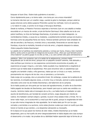 bizquear al buen Dios. ¡Sobre todo guárdeme el secreto!...
Corra rápidamente pues y no tema nada: ¿me toma por una urraca miserable?
Le tomaría más bien por un ruiseñor ciego, cuando la gota le chantajea; porque usted se
queja entonces como debía quejarse Philomèle cuando fue resfriada. Corro sin pararme,
y no habrá mi culpa, si pronto no le traigo a Panurgius Alcofribas.
Desde la mañana, el Maestro Francisco esperaba a hermano Juan en una cabaña a medias
escondida en un macizo de verdor, al pie de Roche-Clairmaud. Esta cabaña era la de una
pobre huérfana, la chica de Santiago Deschamps, el jornalero se mata trabajando. La
nombrábamos Violeta, a causa de su modestia, y posiblemente también porque era buena y
hermosa como las pequeñas flores de marzo. Parecía también perfumar todo alrededor de
ella de sencillez y de frescura, viviendo único y escondida, floreciendo en secreto bajo la
frondosa, al pie de la montaña, llorando al rocío de amor, y bajando despacio la cabeza.
¡Pobre pequeña Violeta Deschamps!
La cabaña de la huérfana era totalmente pobrete y ruinosa por fuera, limpia y bien mantenía
dentro, tanto como lo permitía la indigencia de la joven chica. ¿Pero por qué llamarle joven
chica todavía? La pobre guapa no es ella ya más, y su cara cambió sólo para entristecerse y
______________________________________________________________________61
palidecer. Sólo y sin protector casi a la salida de la adolescencia, primero había
languidecido por la sed de amor; porque era un pequeño corazón valiente, más delicado y
más cariñoso que mismos no nos esperamos comúnmente encontrarlos al pueblo, sin
experiencia al juzgar ninguno, y de todo; había ayudado muy rápidamente a engañarla el
primero que se había dado el pasatiempo. Pero para encontrar sólo un pasatiempo que
engaña uno también criada y niño generoso, había que ser un bruto o un malo; Jerónimo
precisamente era ninguno de los dos: era un perezoso y un borracho.
Cada oveja con su pareja, dice un proverbio trivial. Sin embargo, a pesar de la sabiduría de
las naciones, la simpatía algunas veces, y el amor muy a menudo, acercan a polos opuestos
naturales como eran los de Violeta Deschamps y del tabernero de la Lamprea.
Se le había puesto por otra parte por los lazos del agradecimiento; el señor de la Devinière
había pagado las deudas de Deschamps, para impedir para que su casita sea vendida a su
muerte. Jerónimo había sido el mensajero de su tío, y se había hecho al mediador en este
asunto de beneficencia, por bondad de corazón primero, luego después por interés de
codicia. Era hablador siempre alegre y grande; la joven chica estaba triste y tímida. Por no
tener nada mejor, se le acostumbró y creyó que ella le gustó, porque lo engalanaba de todo
lo que ella misma imaginaba de más agradable. Se le había dado por fin con los ojos
cerrados y sonrientes a su quimera, como estas jóvenes viudas que creen en sueño que ellas
tienen el marido al que sienten, y se despiertan abrazando su travesaño.
En la época en la que pasan los hechos de este relato, Violeta Deschamps ya se había
despertado, pero su mal sueño de amor desgraciadamente le había dejado otra cosa aunque
el desencanto y la viudez: las pruebas de su debilidad habían aparecido bajo la forma de un
 