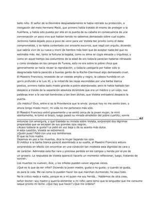 bello niño. El señor de la Devinière despiadadamente le había retirado su protección, a
instigación del malo hermano Macé, que primero había tratado él mismo de proteger a la
huérfana, y había sido puesta por ella en la puerta de su cabaña en consecuencia de una
conversación un poco viva que habían tenido no sabemos demasiado sobre cual sujeto.
Jerónimo había dejado poco a poco de venir para ver Violeta tan pronto como él daba
comprometida, y se había contentado con enviarle socorros, que negó con orgullo, diciendo
que sabría vivir de su rueca y morir de hambre más bien que de aceptar nada del que no
estimaba más. Así, tanto la fortuna la bajaba, como su alma se cogía elevada y orgullosa, y
como en aquel tiempo las costumbres de la edad de oro todavía parecían haberse retrasado
y como olvidadas en los campos de Turena, esto no era sobre la pobre chica que
generalmente se hacía recaer la reprobación; y todavía castigarla por haber sido si
desgraciada habría parecido a buenas gente de la Roche-Clairmaud algo demasiado cruel.
El Maestro Francisco, revestido de un vestido amplio y negro, la cabeza hundida en un
gorro profundo a la Luis XI, y la mitad de las rayas escondidas por una barba blanca
postiza, primero había dado miedo grande a pobre abandonada; pero le había hablado tan
despacio a través de la separación absoluta diciéndole que era un médico y un viejo; sus
palabras eran a la vez tan benévolas y tan bien dichas, que Violeta entreabrió despacio la
puerta.
¿Es médico? Dice, entre si es la Providencia que le envía: porque hoy no me siento bien, y
ahora tengo miedo morir; mi vida no me pertenece más sólo.
El Maestro Francisco entró gravemente y se sentó cerca de la joven mujer; la miró
atentamente, le tomó el brazo, luego paseó su mirada alrededor del pobre cuartito; sonríe
______________________________________________________________________62
entonces con amargura, y que traslada su mirada sobre Violeta, sorprendió dos lágrimas
preparadas que se escapan de sus grandes ojos negros.
¿Acaso todavía le gusta? Le pidió en voz baja y de su acento más dulce.
A esta cuestión, Violeta se estremeció.
¿Quién pues? Pidió con una voz temblorosa.
El que os hizo madre.
Dejemos en paz a los muertos, dice la mujer bajando los ojos.
El médico a la barba blanca pareció asombrado a su vuelta, el Maestro Francisco estuvo
sorprendido en efecto con encontrar en una condición tan modesta esta dignidad de cara y
de carácter. Admiraba esta flor rara y preciosa perdida en los campos y herida por el pie de
un grosero. La respuesta de Violeta apareció hacerlo un momento reflexionar, luego, tratando de
sonreír:
Los muertos no vuelven, dice, y los infieles pueden volver algunas veces.
¿Qué es lo que de ser infiel? Diciendo la joven madre, gusta o no gusta; y cuando se gusta,
es para la vida. Me caí como lo pueden hacer los que marchan durmiendo, he aquí todo.
No le critico nada a nadie, porque es a mí quien me soy herida... Hablemos de otra cosa,
señor doctor: soy madre y querría alimentar a mi niño; pero temo que la languidez que me consume
seque pronto mi leche. ¿Que hay que hacer? ¿Que me ordena?
 