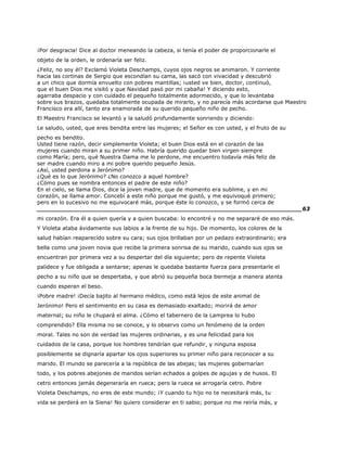 ¡Por desgracia! Dice al doctor meneando la cabeza, si tenía el poder de proporcionarle el
objeto de la orden, le ordenaría ser feliz.
¿Feliz, no soy él? Exclamó Violeta Deschamps, cuyos ojos negros se animaron. Y corriente
hacia las cortinas de Sergio que escondían su cama, las sacó con vivacidad y descubrió
a un chico que dormía envuelto con pobres mantillas; ¡usted ve bien, doctor, continuó,
que el buen Dios me visitó y que Navidad pasó por mi cabaña! Y diciendo esto,
agarraba despacio y con cuidado el pequeño totalmente adormecido, y que lo levantaba
sobre sus brazos, quedaba totalmente ocupada de mirarlo, y no parecía más acordarse que Maestro
Francisco era allí, tanto era enamorada de su querido pequeño niño de pecho.
El Maestro Francisco se levantó y la saludó profundamente sonriendo y diciendo:
Le saludo, usted, que eres bendita entre las mujeres; el Señor es con usted, y el fruto de su
pecho es bendito.
Usted tiene razón, decir simplemente Violeta; el buen Dios está en el corazón de las
mujeres cuando miran a su primer niño. Habría querido quedar bien virgen siempre
como María; pero, qué Nuestra Dama me lo perdone, me encuentro todavía más feliz de
ser madre cuando miro a mi pobre querido pequeño Jesús.
¿Así, usted perdona a Jerónimo?
¿Qué es lo que Jerónimo? ¿No conozco a aquel hombre?
¿Cómo pues se nombra entonces el padre de este niño?
En el cielo, se llama Dios, dice la joven madre, que de momento era sublime, y en mi
corazón, se llama amor. Concebí a este niño porque me gustó, y me equivoqué primero;
pero en lo sucesivo no me equivocaré más, porque éste lo conozco, y se formó cerca de
______________________________________________________________________63
mi corazón. Era él a quien quería y a quien buscaba: lo encontré y no me separaré de eso más.
Y Violeta ataba ávidamente sus labios a la frente de su hijo. De momento, los colores de la
salud habían reaparecido sobre su cara; sus ojos brillaban por un pedazo extraordinario; era
bella como una joven novia que recibe la primera sonrisa de su marido, cuando sus ojos se
encuentran por primera vez a su despertar del día siguiente; pero de repente Violeta
palidece y fue obligada a sentarse; apenas le quedaba bastante fuerza para presentarle el
pecho a su niño que se despertaba, y que abrió su pequeña boca bermeja a manera atenta
cuando esperan el beso.
¡Pobre madre! ¡Decía bajito al hermano médico, como está lejos de este animal de
Jerónimo! Pero el sentimiento en su casa es demasiado exaltado; morirá de amor
maternal; su niño le chupará el alma. ¿Cómo el tabernero de la Lamprea lo hubo
comprendido? Ella misma no se conoce, y lo observo como un fenómeno de la orden
moral. Tales no son de verdad las mujeres ordinarias, y es una felicidad para los
cuidados de la casa, porque los hombres tendrían que refundir, y ninguna esposa
posiblemente se dignaría apartar los ojos superiores su primer niño para reconocer a su
marido. El mundo se parecería a la república de las abejas; las mujeres gobernarían
todo, y los pobres abejones de maridos serían echados a golpes de agujas y de husos. El
cetro entonces jamás degeneraría en rueca; pero la rueca se arrogaría cetro. Pobre
Violeta Deschamps, no eres de este mundo; ¡Y cuando tu hijo no te necesitará más, tu
vida se perderá en la Siena! No quiero considerar en ti sabio; porque no me reiría más, y
 