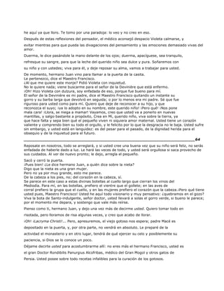 he aquí ya que lloro. Te tomo por una paradoja: lo veo y no creo en eso.
Después de estas reflexiones del pensador, el médico aconsejó despacio Violeta calmarse, y
evitar mientras para que pueda las divagaciones del pensamiento y las emociones demasiado vivas del
amor.
Duerma, le dice pasándole la mano delante de los ojos; duerma, apacíguese, sea tranquilo,
refresque su sangre, para que la leche del querido niño sea dulce y pura. Soñaremos con
su niño y con ustedes; viva para él, y deje reposar su alma, vamos a trabajar para usted.
De momento, hermano Juan vino para llamar a la puerta de la casita.
Le pertenezco, dice el Maestro Francisco.
¿Al que me quiere este monje? Pidió Violeta con inquietud.
No le quiere nada; viene buscarme para el señor de la Devinière que está enfermo.
¡Oh! Hizo Violeta con dulzura, soy enfadada de eso, porque fue bueno para mí.
El señor de la Devinière es mi padre, dice el Maestro Francisco quitando un instante su
gorro y su barba larga que devolvió en seguida; o por lo menos era mi padre. Sé que fue
riguroso para usted como para mí. Quiero que deje de reconocer a su hijo, y que
reconozca el suyo; ¡ya lo adopto en su nombre, este querido niño! ¡Pero qué! ¡Nos pone
mala cara! ¡Llora, se niega a mamar! Vayamos, creo que usted va a ponerlo en nuevas
mantillas, y salgo bastante a propósito, Crea en Mí, querido niño, viva sobre la tierra, ya
que hace falta y sepa bien qué el pequeño viven ni siquiera amor maternal. Usted tiene un corazón
valiente y comprendo bien su todo el orgullo, y le felicito por lo que la desgracia no le baja. Usted sufre
sin embargo, y usted está en languidez: es del pesar para el pasado, de la dignidad herida para el
obsequio y de la inquietud para el futuro.
______________________________________________________________________64
Reposate en nosotros, todo se arreglará, y si usted cree una buena vez que su niño será feliz, no serás
enfadada de haberle dado a luz. Le hará las veces de todo, y usted será orgullosa si saca provecho de
sus cuidados. Al ver de nuevo pronto; le dejo, arregla el pequeño.
Sacó y cerró la puerta.
¡Pues bien! ¿Le dice hermano Juan, a quién dice sobre la nieta?
Digo que la nieta es una gran mujer.
Pero no ya por muy grande, esto me parece.
De la cabeza a los pies, no; del corazón en la cabeza, sí.
Se parece en este caso a estas divinas botellas al cuello largo que cierran los vinos del
Mediodía. Para mí, en las botellas, prefiero el vientre que el gollete; en las aves de
corral prefiero la grupa que el cuello, y en las mujeres prefiero el corazón que la cabeza.¡Pero qué tiene
usted pues, Maestro Francisco! Usted he aquí todo visionario y muy pensativo: ¿quebramos en el gozo?
Viva la bota de Santo-indulgente, señor doctor, usted llevará a solas el gorro verde, si bueno le parece;
por el momento me depara, y sostengo que vale más reírse.
Pienso como ti, hermano Juan, y dejo una vez más de decirme usted. Quiero tomar todo en
risotada, pero lloramos de risa algunas veces, y creo que acabo de llorar.
¡Oh! ¡Lacryma Christi!... Pero, apresuremos, el viejo gotoso nos espera; padre Macé es
depositado en la puerta, y, por otra parte, no vendrá en absoluto. Le preparé de la
actividad el monasterio y en otro lugar, tendrá de qué ejercer su celo y posiblemente su
paciencia, si Dios se lo conoce un poco.
Déjame decirte usted para acostumbrarme allí: no eres más el hermano Francisco, usted es
el gran Doctor Rondibilis Panurgius Alcofribas, médico del Gran Mogol y otros gatos de
Persia. Usted posee sobre todo recetas infalibles para la curación de los gotosos.
 