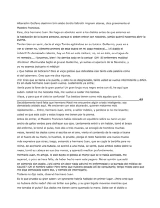 Albaradim Gotfano deehmin brin alabo dordio falbroth ringnam abaras, dice gravemente el
Maestro Francisco.
Pare, dice hermano Juan. No haga en absoluto venir a los diablos antes de que estemos en
la habitación de la buena persona, porque si deben entrar con nosotros, jamás querrá hacernos abrir la
puerta.
Tardan bien en venir, decía el viejo Tomás agitándose en su butaca. Guillermo, pues va a
ver si vienen no, viérteme primero de esta tisana en mi copa medieval... ¡Al diablo el
imbécil! Es demasiado caliente, hay un frío en este cántaro; no, no en éste, es el agua de
mi remedio.... ¡Vayamos, bien! ¡Ya derriba todo en la ceniza! ¡Oh! ¡El enfermero maldito!
¡Perdone! ¡Murmuraba bajito al grueso Guillermo, yo sumas el aparcero de la Devinière, y
yo no seamos boticario ni médico!
¿ Que hablas de boticario? Dice al viejo gotoso que detestaba casi tanto esta palabra como
el del tabernero. Creo que me dice injurias.
¡Yo! Creo que se llama a la puerta, y esto no es desgraciado, tanto usted se vuelve intermitente y difícil.
Es sin duda hermano Juan quien vuelve. Justamente ya entra;
¡tenía pues la llave de la gran puerta! Un gran brujo muy negro entra con él, he aquí que
suben. Usted no me necesita más, me vuelvo a cuidar mis bestias.
¡Vaya, y para que el cielo te confunda! Tus bestias tienen como más agudas que tú.
______________________________________________________________________65
Decididamente hará falta que hermano Macé me encuentre algún criado inteligente; soy
demasiado aislado aquí. Me encierran con este alcaraván, quieren matarme más
rápidamente.... Entre, hermano Juan, entre, a señor médico, y perdone si no me levanto;
usted ve que este cojín y estos trapos me tienen por la pierna.
Antes de entrar, el Maestro Francisco había colocado en equilibrio sobre su nariz un par
ancho de gafas verdes para disfrazar sus ojos. Lentamente entró y sin hablar, tomó el brazo
del enfermo, le tomó el pulso, hizo dos o tres muecas, se encogió de hombros muchas
veces, levantó los dedos como si escriba en el aire, vierta el contenido de la vasija a tisana
en el hueco de su mano, lo husmee, lo pruebe, ponga el resto haciendo una nueva mueca
más expresiva que otras; luego, avisando a hermano Juan, que se cogía la barbilla para no
reírse, de acercarle una butaca, se acercó a una mesa, se sentó, puso ambos codos sobre la
mesa, tomó su cabeza en sus dos manos, y apareció meditar profundamente.
Hermano Juan, mi amigo, le dice bajito el gotoso al monje que se le había acercado, me
repensó, o poco se hace falta, de haber hecho venir este pagano. Me es opinión que está
en comercio con diablo. ¿Vió como sin decir nada adivinó mi enfermedad y la burrada del médico de
Seuillé? ¡Oh el hombre sabio! Pero temo que hubiera pecado allí de consultarlo; tengo miedo para que
me diga demasiado sobre eso, y tiemblo de interrogarlo.
Todavía no dijo nada, observó hermano Juan.
Es lo que prueba su gran saber: un ignorante habría hablado en primer lugar. ¿Pero cree que
no hubiera dicho nada? ¿No vio brillar sus gafas, y su gran bigote moverse mientras que
me tomaba el pulso? Sus dedos me tienen como quemado la mano. Debe ser el diablo o
 