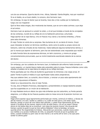 uno de sus emisarios. Querría decirle irme. ¡Atras, Satanás! ¡Santa Brigitte, rece por nosotros!
Si es el diablo, es un buen diablo; lo conozco, dice hermano Juan.
Sin embargo, he aquí el doctor que se levanta, hace dos o tres vueltas por la habitación,
luego una voz magistral:
Qué se lleve estas drogas, dice mostrando las tisanas, que se corre estas cortinas y que deja
el sol entrar.
Hermano Juan se apresuró a cumplir la orden, y el sol que brotaba a través de los enrejados
de las ventanas, inundó de su reflejo de oro la habitación polvorosa y ahumada.
Haga aportar de la ropa blanca, vino en frascos muy claros y los bienes brillantes, y flores
para esta chimenea.
El viejo Tomás no volvía de su sorpresa. Nos burlamos de mí, se decía él mismo. Creyó
pues interpelar al doctor en términos científicos, tanto como lo podía su propia ciencia de
boticario, sobre las virtudes de las medicinas; hasta balbuceó algunos barbarismos latinos, o
por lo menos que aspiren al latinismo; pero fue tan atolondrado unas respuestas que recibió
en bello francés lleno de expresiones técnicas, en latin ciceronico, y mismo en griego
convenientemente pronunciado, que se inclinó totalmente asombrado delante de la ciencia
del doctor.
______________________________________________________________________66
Sin embargo, por los cuidados de hermano Juan, la habitación del enfermo había tomado un
nuevo aspecto; un mantel blanco había sido extendido sobre la mesa, frascos brillantes como rubís
añadían al pedazo de la ropa blanca la alegría de su reflejo bermejo.
Flores aportadas por los niños de Guillermo guarnecían la chimenea y las viejas arcas. El
padre Tomás le pidió al médico lo que significaban todos estos preparativos.
Hay que celebrar bien, su curación, dice el doctor, y renovar un poco este apartamento del
que voy a rejuvenecer al Maestro.
Usted va a rejuvenecerme, dice el viejo Tomás.
Ya vea, dice el Maestro Francisco, descolgando y presentándole un espejo bastante pesado
que fue suspendido en un rincón de la habitación.
El viejo Rabelais tenía en efecto los ojos más brillantes que de costumbre, su frente parecía
alegrarse, y el reflejo de los frascos puestos sobre la mesa cerca de él parecían iluminar sus
mejillas.
Haga ahora aportar agua ligeramente perfumada por menta, continuó al médico, y lávese de
allí las manos y la cara. Suelte su cabeza y su cuello de este gorro y de estas ropas
blancas, ponga un poco de vino sobre este pañuelo, y usted moja ligeramente de allí las
sienes y la palma de las manos; aspire el olor de este frasco; ¿no es ya mejor? Piense
ahora en los bellos días de su juventud: ¡son lejos los buenos mozos! ¿Se acuerda del
tiempo cuando le gustó la que se hizo señora Rabelais? ¡Dios la bendiga, la buena
querida alma! No engendraba la tristeza. ¡Recuerde sus canciones, cuando mecía sobre
sus rodillas a su grueso mofletudo de niño, su pequeño Franciot al que le gustaba ver
tanto, cuando tomaba su gran vaso en dos manos y se sumía allí la nariz y los ojos para
sorber la última gota!
 