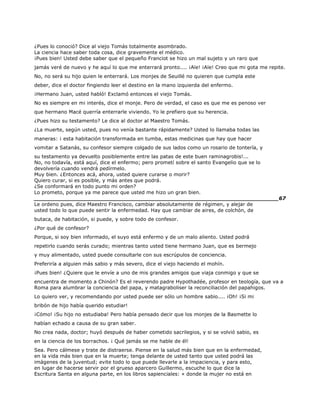 ¿Pues lo conoció? Dice al viejo Tomás totalmente asombrado.
La ciencia hace saber toda cosa, dice gravemente el médico.
¡Pues bien! Usted debe saber que el pequeño Franciot se hizo un mal sujeto y un raro que
jamás veré de nuevo y he aquí lo que me enterrará pronto.... ¡Aïe! ¡Aïe! Creo que mi gota me repite.
No, no será su hijo quien le enterrará. Los monjes de Seuillé no quieren que cumpla este
deber, dice el doctor fingiendo leer el destino en la mano izquierda del enfermo.
¡Hermano Juan, usted habló! Exclamó entonces el viejo Tomás.
No es siempre en mi interés, dice el monje. Pero de verdad, el caso es que me es penoso ver
que hermano Macé querría enterrarle viviendo. Yo le prefiero que su herencia.
¿Pues hizo su testamento? Le dice al doctor al Maestro Tomás.
¿La muerte, según usted, pues no venía bastante rápidamente? Usted lo llamaba todas las
maneras: ¡ esta habitación transformada en tumba, estas medicinas que hay que hacer
vomitar a Satanás, su confesor siempre colgado de sus lados como un rosario de tontería, y
su testamento ya devuelto posiblemente entre las patas de este buen raminagrobis!...
No, no todavía, está aquí, dice el enfermo; pero prometí sobre el santo Evangelio que se lo
devolvería cuando vendrá pedírmelo.
Muy bien. ¿Entonces acá, ahora, usted quiere curarse o morir?
Quiero curar, si es posible, y más antes que podrá.
¿Se conformará en todo punto mi orden?
Lo prometo, porque ya me parece que usted me hizo un gran bien.
______________________________________________________________________67
Le ordeno pues, dice Maestro Francisco, cambiar absolutamente de régimen, y alejar de
usted todo lo que puede sentir la enfermedad. Hay que cambiar de aires, de colchón, de
butaca, de habitación, si puede, y sobre todo de confesor.
¿Por qué de confesor?
Porque, si soy bien informado, el suyo está enfermo y de un malo aliento. Usted podrá
repetirlo cuando serás curado; mientras tanto usted tiene hermano Juan, que es bermejo
y muy alimentado, usted puede consultarle con sus escrúpulos de conciencia.
Preferiría a alguien más sabio y más severo, dice el viejo haciendo el mohín.
¡Pues bien! ¿Quiere que le envíe a uno de mis grandes amigos que viaja conmigo y que se
encuentra de momento a Chinón? Es el reverendo padre Hypothadée, profesor en teología, que va a
Roma para alumbrar la conciencia del papa, y matagraboliser la reconciliación del papahigos.
Lo quiero ver, y recomendando por usted puede ser sólo un hombre sabio.... ¡Oh! ¡Si mi
bribón de hijo había querido estudiar!
¡Cómo! ¡Su hijo no estudiaba! Pero había pensado decir que los monjes de la Basmette lo
habían echado a causa de su gran saber.
No crea nada, doctor; huyó después de haber cometido sacrilegios, y si se volvió sabio, es
en la ciencia de los borrachos. ¡ Qué jamás se me hable de él!
Sea. Pero cálmese y trate de distraerse. Piense en la salud más bien que en la enfermedad,
en la vida más bien que en la muerte; tenga delante de usted tanto que usted podrá las
imágenes de la juventud; evite todo lo que puede llevarle a la impaciencia, y para esto,
en lugar de hacerse servir por el grueso aparcero Guillermo, escuche lo que dice la
Escritura Santa en alguna parte, en los libros sapienciales: « donde la mujer no está en
 