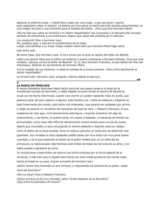 absoluto el enfermo ansía. » Usted Hace cuidar por una mujer, y que sea joven y gentil,
para regocijarle mejor el espíritu. La belleza por otra parte es hecha para dar buenos pensamientos; es
una imagen de Dios y una confusión para la fealdad del diablo. ¿Pero qué dirá hermano Macé?
¿No me dijo que usted se remitiría a mi doctor Hypothadée? Voy a buscarlo y lo devuelvo.Me encargo
también de encontrarle a una enfermera. Espero que usted sea contento de mi elección.
¿Le conduciré? Dice a hermano Juan.
No, quédese aquí, y vele por el cumplimiento de la orden.
Luego, acercándose a su oreja, tenga cuidado sobre todo que hermano Macé llega sobre
este entre acto.
No tema nada, dice hermano Juan, le hice enviar por el prior al castillo del señor de Basché,
sobre una opinión falsa que el señor era enfermo y quería confesarse a hermano Pelosse. Creo que será
recibido; ¿porque conoce al señor de Basché? Sí, sí, dice hermano Francisco, el que adoba tan bien del
chicaneaux. Estación en los hombros de hermano Macé.
A él el cuidado de sus hombros; a usted el cuidado de la buena persona. ¿Pero cómo devolverás al
doctor Hypothadée?
Lo enviaré sólo. Hermano Juan, amiguito, habrías debido él adivinar.
______________________________________________________________________68
V
LA RUECA DE PÉNÉLOPE
El doctor Rondibilis Alcofribas había hecho cerca de cien pasos yendo a lo largo de la
muralla del cercado de Devinière, y había llegado al punto donde el camino de Seuillé se
cruza con de Roche-Clairmaud, cuando vive venirle un quídam bastante malo en punto, que
aparecía estar allí para esperar a alguien. Este hombre era « bella de estatura y elegante en
todo lineamiento del cuerpo, pero tanto mal ordenados, que parecía ser escapado por perros,
o mejor se parecía un recolector de manzanas del país de Vara. » Maestro Francisco, al que
acabamos de citar aquí, miró atentamente esta figura, creyendo encontrar allí algo de
conocimiento; y de hecho, el quídam tenía, en cuanto a Rabelais, un parecido de familia tan
pronunciado, como hubo sido difícil de desconocerle mucho tiempo para uno de los suyos.
Aparte que marchaba un poco empujando el vientre adelante y dejando calva su cabeza
como el Sileno de la Cava pintada, tenía en toda su persona un cierto aire de distinción mal
guardada. Sus miradas un poco apagadas podían pasar por muy dulce con muy poca buena
voluntad; y es lo que explicaría la ilusión de la pobre Violeta que, en un bello día de
primavera, se había puesto más hermoso este bribón de todas las ternuras de su alma, y se
había puesto a agradarle de amor.
Ya reconocimos a este bribón de sobrino que tenía entonces por su tío el cabaret de la
Lamprea, o más bien que le dejaba administrar por esta criada gruesa en las manos rojas,
hecha principal en su casa, al gran provecho de hermano Juan.
¿Señor doctor dice tomando un aire mimoso, y reajustando los botones de su jubón, usted
viene de Devinière?
¿Me vio sacar? Dice a Maestro Francisco.
¿Cómo se lleva mi tío muy honrado, señor Tomás Rabelais de la Devinière?
¿Que entra le pedírselo a él mismo?
 