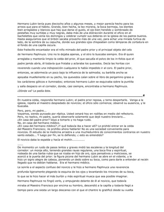 Hermano Lubin tenía pues dieciocho años y algunos meses, y mejor parecía hecho para los
arreos que para el hábito. Grande, bien hecha, la tez morena, la boca bermeja, los dientes
bien arreglados y blancos que hay que darse el gusto, el ojo bien hendido y sombreado de
pestañas muy surtidas y muy negras, daba más de una distracción durante el oficio en el
bachelettes que venía los domingos y celebrar cumplir sus deberes en la iglesia de los padres buenos.
Hasta aseguramos que el bribón sacaba provecho más de una vez, para echar una mirada furtiva de
lado, de la sombra de su capucha, donde sus grandes ojos chispeaban como lámparas de cortadura en
el fondo de una capilla oscura.
Este frailecillo encantador era el niño mimado del padre prior y el principal objeto del celo
de hermano Paphnuce. Uno no lo dejaba apenas, y el otro lo buscaba siempre. Era él quien
arreglaba y mantenía limpio la celda del prior, él que sacudía el polvo de los in-folios que el
padre jamás abría, él todavía que frotaba y aclaraba los quevedos. Decía las horitas con
reverendo cuando una indisposición cualquiera lo había impedido ir al coro. El padre prior,
entonces, se adormecía un poco bajo la influencia de la salmodia; su barbilla ancha se
apoyaba muellemente en su pecho, los quevedos caían sobre el libro de pergamino graso a
los carácteres góticos e iluminados; entonces hermano Lubin se esquivaba sobre la puntilla
y salía despacio en el corredor, donde, casi siempre, encontraba a hermano Paphnuce.
¿Dónde va? Le pedía éste.
______________________________________________________________________6
En nuestra celda, respondía hermano Lubin; el padre prior reposa, y temo despertarle. Venga a la
iglesia, repetía al maestro despiadado de novicios; el oficio sólo comienza; observé su ausencia, y le
buscaba.
Pero, pero, mi padre...
Vayamos, siendo punzado por réplica. Usted cenará hoy en rodillas en medio del refectorio.
Pero, no replico, mi padre, quería observarle solamente que dejé nuestro breviario...
¿En casa del padre prior? Vaya a tomarlo y no haga ruido.
No, en casa del hermano médico.
¿En casa del hermano médico? ¿Y qué todavía iba a hacer allí? Le prohibí entrar en la celda
del Maestro Francisco; ¡le prohíbo ahora hablarle! No es una sociedad conveniente para
novicios. El estudio de la medicina arrastra a una muchedumbre de conocimientos contrarios en nuestro
santo estado... Y luego por fin, se lo defiendo; ¿ esto es entendido?
El novicio daba la espalda y hacía el mohín..............
......
De momento un ruido de pasos lentos y graves midió las escaleras y la longitud del
corredor: un monje alto, teniendo grandes rayas regulares, una boca fina y espiritual,
rodeada de una barba rubia que se rizaba en hijo de oro, ojos pensativos y maliciosos, se
acercó a la puerta del prior: la figura picona del hermano Lubin se abre en el vidente, y le
hizo un signo alegre de cabeza, poniendo un dedo sobre su boca, como para darle a entender al recién
llegado que no debían hablarse. Era el hermano médico.
Le sonríe a el aspecto confuso del novicio y le hizo a hermano Paphnuce una reverencia
profunda ligeramente plegando la esquina de los ojos y levantando los rincones de su boca,
lo que se le hizo hacer el más burlón y más espiritual mueca que sea posible imaginar.
Hermano Paphnuce no fingió verlo, y empujando delante de él al novicio, que todavía
miraba al Maestro Francisco por encima su hombro, descendió a la capilla y todavía llegó a
tiempo para una siesta un largo descanso con el que el chantre lo gratificó desde su vuelta
 