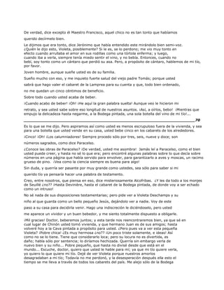 De verdad, dice excepto él Maestro Francisco, aquel chico no es tan tonto que habíamos
querido decírmelo bien.
Le dijimos que era tonto, dice Jerónimo que había entendido este mirándolo bien semi-voz.
¿Quién le dijo esto, Violeta, posiblemente? Si le es, se lo perdono; me vio muy tonto en
efecto cuando arrullaba el amor en sus rodillas como una tórtola enferma; y luego,
cuando iba a verla, siempre tenía miedo sentir el vino, y no bebía. Entonces, cuando no
bebí, soy tonto como un cántaro que perdió su asa. Pero, a propósito de cántaro, hablemos de mi tío,
por favor.
Joven hombre, aunque sueñe usted es de su familia.
Sueño mucho con eso, y me inquieto fuerte salud del viejo padre Tomás; porque usted
sabrá que hago valer el cabaret de la Lamprea para su cuenta y que, todo bien ordenado,
no me quedan un cinco céntimos de beneficio.
Sobre todo cuando usted acaba de beber.
¡Cuando acabo de beber! ¡Oh! ¡He aquí la gran palabra suelta! Aunque veo le hicieron mi
retrato, y sea usted sabe sobre eso longitud de nuestros asuntos. ¡Así, a oírlos, bebo! ¡Mientras que
empujo la delicadeza hasta negarme, a la Bodega pintada, una sola botella del vino de mi tío!...
______________________________________________________________________70
Es lo que se me dijo. Pero aspiramos así como usted es menos escrupuloso fuera de la vivienda, y sea
para una botella que usted vende en su casa, usted bebe cinco en los cabarets de los alrededores.
¡Cinco! ¡Oh! ¡Los calumniadores! Siempre procedo sólo por tres, seis, nueve y doce; son
números sagrados, como dice Paracelso.
¿Conoce las obras de Paracelso? ¡De verdad, usted me asombra! Jamás leí a Paracelso, como el bien
usted puede creer, y hasta no sé lo que era; pero encontré algunas palabras sobre lo que decía sobre
números en una página que había servido para envolver, para garantizarlo a aves y moscas, un racimo
grueso de pino. ¡Vea como la ciencia siempre es buena para algo!
Sin duda, y querría ser pasante por muy grande como ustedes, sea sólo para saber si mi
querido tío ya pensaría hacer una palabra de testamento.
Creo, entre nosotros, que piensa en eso, dice misteriosamente Alcofribas. ¿Y les da todo a los monjes
de Seuillé ¿no?? ¡Hasta Devinière, hasta el cabaret de la Bodega pintada, de donde voy a ser echado
como un intruso!
No sé nada de sus disposiciones testamentarias; pero pide ver a Violeta Deschamps y su
niño al que guarda como un bello pequeño Jesús, dejándolo ver a nadie. Voy de este
paso a su casa para decidirla venir. Hago una indiscreción le diciéndoselo, pero usted
me aparece un vividor y un buen bebedor, y me siento totalmente dispuesto a obligarle.
¡Mil gracias! Doctor, beberemos juntos; y esta tarde nos reencontraremos bien, ya que sé en
cual lugar de Chinón usted tomó vivienda, y que hermano Juan es de sus amigos; hasta
volveré hoy a la Cava pintada a propósito para usted. ¿Pero pues va a ver esta pequeña
Violeta? ¡Pobre chica! ¿Es muy hermosa ¿no?? ¡Un poco triste solamente, e ideas! Así
como no se lo tiene. Tiene que considerarlo loca; pero su locura no es divertida, es
daño; habla sólo por sentencia; lo diríamos hechizada. Querría sin embargo verla de
nuevo bien y su niño... Pobre pequeño, que hasta no divisé desde que está en el
mundo... Escuche, doctor, quiero que usted le hable para mí; ya que mi tío quiere verla,
yo quiero lo que quiere mi tío. Dejé de ver Violeta porque nuestros amoríos
desagradaban a mi tío; Todavía no me perdonó, y la desesperación después ella esto el
tiempo se me lleva a través de todos los cabarets del país. Me alejo sólo de la Bodega
 