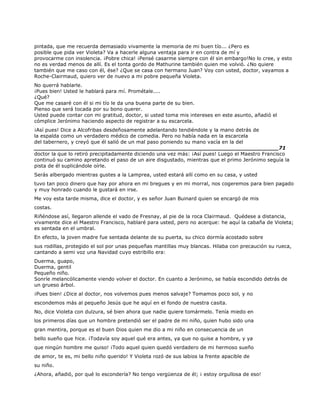 pintada, que me recuerda demasiado vivamente la memoria de mi buen tío... ¿Pero es
posible que pida ver Violeta? Va a hacerle alguna ventaja para ir en contra de mí y
provocarme con insolencia. ¡Pobre chica! ¡Pensé casarme siempre con él sin embargo!No lo cree, y esto
no es verdad menos de allí. Es el tonta gordo de Mathurine también quien me volvió. ¿No quiere
también que me caso con él, ése? ¿Que se casa con hermano Juan? Voy con usted, doctor, vayamos a
Roche-Clairmaud, quiero ver de nuevo a mi pobre pequeña Violeta.
No querrá hablarle.
¡Pues bien! Usted le hablará para mí. Prométale....
¿Qué?
Que me casaré con él si mi tío le da una buena parte de su bien.
Pienso que será tocada por su bono querer.
Usted puede contar con mi gratitud, doctor, si usted toma mis intereses en este asunto, añadió el
cómplice Jerónimo haciendo aspecto de registrar a su escarcela.
¡Así pues! Dice a Alcofribas desdeñosamente adelantando tendiéndole y la mano detrás de
la espalda como un verdadero médico de comedia. Pero no había nada en la escarcela
del tabernero, y creyó que él salió de un mal paso poniendo su mano vacía en la del
______________________________________________________________________71
doctor la que lo retiró precipitadamente diciendo una vez más: ¡Así pues! Luego el Maestro Francisco
continuó su camino apretando el paso de un aire disgustado, mientras que el primo Jerónimo seguía la
pista de él suplicándole oírle.
Serás albergado mientras gustes a la Lamprea, usted estará allí como en su casa, y usted
tuvo tan poco dinero que hay por ahora en mi bregues y en mi morral, nos cogeremos para bien pagado
y muy honrado cuando le gustará en irse.
Me voy esta tarde misma, dice el doctor, y es señor Juan Buinard quien se encargó de mis
costas.
Riñéndose así, llegaron allende el vado de Fresnay, al pie de la roca Clairmaud. Quédese a distancia,
vivamente dice el Maestro Francisco, hablaré para usted, pero no acerque: he aquí la cabaña de Violeta;
es sentada en el umbral.
En efecto, la joven madre fue sentada delante de su puerta, su chico dormía acostado sobre
sus rodillas, protegido el sol por unas pequeñas mantillas muy blancas. Hilaba con precaución su rueca,
cantando a semi voz una Navidad cuyo estribillo era:
Duerma, guapo,
Duerma, gentil
Pequeño niño.
Sonríe melancólicamente viendo volver el doctor. En cuanto a Jerónimo, se había escondido detrás de
un grueso árbol.
¡Pues bien! ¿Dice al doctor, nos volvemos pues menos salvaje? Tomamos poco sol, y no
escondemos más al pequeño Jesús que he aquí en el fondo de nuestra casita.
No, dice Violeta con dulzura, sé bien ahora que nadie quiere tomármelo. Tenía miedo en
los primeros días que un hombre pretendió ser el padre de mi niño, quien hubo sido una
gran mentira, porque es el buen Dios quien me dio a mi niño en consecuencia de un
bello sueño que hice. ¡Todavía soy aquel qué era antes, ya que no quise a hombre, y ya
que ningún hombre me quiso! ¡Todo aquel quien quedó verdadero de mi hermoso sueño
de amor, te es, mi bello niño querido! Y Violeta rozó de sus labios la frente apacible de
su niño.
¿Ahora, añadió, por qué lo escondería? No tengo vergüenza de él; ¡ estoy orgullosa de eso!
 