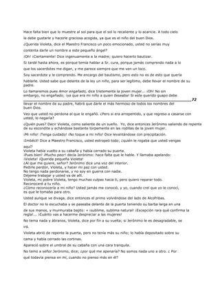 Hace falta bien que lo muestre al sol para que el sol lo recaliente y lo acaricie. A todo cielo
le debe gustarle y hacerle graciosa acogida, ya que es el niño del buen Dios.
¿Querida Violeta, dice el Maestro Francisco un poco emocionado, usted no serías muy
contenta darle un nombre a este pequeño ángel?
¡Oh! ¡Ciertamente! Dice ingenuamente a la madre; quiero hacerlo bautizar.
Si tardé hasta ahora, es porque temía hablar a Sr. cura, porque jamás comprendo nada a lo
que los sacerdotes me digan, y me parece siempre que me ven un loco.
Soy sacerdote y le comprendo. Me encargo del bautismo, pero esto no es de esto que quería
hablarle. Usted sabe que delante de la ley un niño, para ser legítimo, debe llevar el nombre de su
padre.
Lo llamaremos pues Amor engañado, dice tristemente la joven mujer... ¡Oh! No sin
embargo, no engañado; ¡ya que era mi niño a quien deseaba! Si este querido guapo debe
______________________________________________________________________72
llevar el nombre de su padre, habrá que darle el más hermoso de todos los nombres del
buen Dios.
Veo que usted no perdona al que le engañó. ¿Pero si era arrepentido, y que regreso a casarse con
usted, lo negaría?
¿Quién pues? Decir Violeta, como saliente de un sueño. Yo, dice entonces Jerónimo saliendo de repente
de su escondite y echándose bastante torpemente en las rodillas de la joven mujer.
¡Mi niño! ¡Tenga cuidado! ¡No toque a mi niño! Dice levantándose con precipitación.
¡Imbécil! Dice a Maestro Francisco, usted estropeó todo; ¿quién le rogaba que usted vengas
aquí?
Violeta había vuelto a su cabaña y había cerrado su puerta.
¡Pues bien! ¡Mucho peor! decía Jerónimo: hace falta que le hable. Y llamaba apelando:
¡Violeta! ¡Querida pequeña Violeta!
¿Al que me quiere, señor? Jerónimo dice una voz del interior.
Pedirle perdón, Violeta, y hacer mi paz con usted.
No tengo nada perdonarse, y no soy en guerra con nadie.
Déjeme trabajar y usted va de allí.
Violeta, mi pobre Violeta, tengo muchas culpas hacia ti, pero quiero reparar todo.
Reconoceré a tu niño.
¿Cómo reconocería a mi niño? Usted jamás me conoció, y yo, cuando creí que yo le conocí,
es que le tomaba para otro.
Usted aunque ve divaga, dice entonces el primo volviéndose del lado de Alcofribas.
El doctor no lo escuchaba y se paseaba delante de la puerta teniendo su barba larga en una
de sus manos, y murmuraba bajito: « ¡sublime, sublima natural! ¡Excepción rara qué confirma la
regla!... ¡Cuánto vas a hacerme despreciar a las mujeres!
No tema nada y ábranos, Violeta, dice por fin a su vuelta; si Jerónimo le es desagradable, se
irá.
Violeta abrió de repente la puerta, pero no tenía más su niño; lo había depositado sobre su
cama y había cerrado las cortinas.
Apareció sobre el umbral de su cabaña con una cara tranquila.
No temo a señor Jerónimo, dice; ¿por qué me apenaría? No somos nada uno a otro. ¿ Por
qué todavía piensa en mí, cuando no pienso más en él?
 