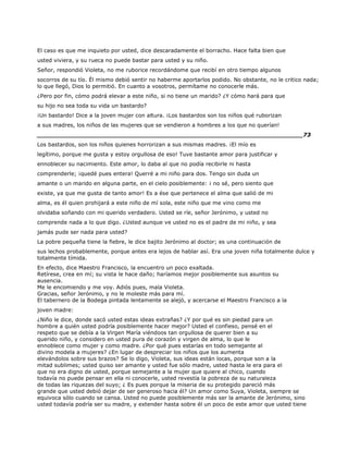 El caso es que me inquieto por usted, dice descaradamente el borracho. Hace falta bien que
usted viviera, y su rueca no puede bastar para usted y su niño.
Señor, respondió Violeta, no me ruborice recordándome que recibí en otro tiempo algunos
socorros de su tío. Él mismo debió sentir no haberme aportarlos podido. No obstante, no le critico nada;
lo que llegó, Dios lo permitió. En cuanto a vosotros, permítame no conocerle más.
¿Pero por fin, cómo podrá elevar a este niño, si no tiene un marido? ¿Y cómo hará para que
su hijo no sea toda su vida un bastardo?
¡Un bastardo! Dice a la joven mujer con altura. ¡Los bastardos son los niños qué ruborizan
a sus madres, los niños de las mujeres que se vendieron a hombres a los que no querían!
______________________________________________________________________73
Los bastardos, son los niños quienes horrorizan a sus mismas madres. ¡El mío es
legítimo, porque me gusta y estoy orgullosa de eso! Tuve bastante amor para justificar y
ennoblecer su nacimiento. Este amor, lo daba al que no podía recibirle ni hasta
comprenderle; ¡quedé pues entera! Querré a mi niño para dos. Tengo sin duda un
amante o un marido en alguna parte, en el cielo posiblemente: ¡ no sé, pero siento que
existe, ya que me gusta de tanto amor! Es a ése que pertenece el alma que salió de mi
alma, es él quien prohijará a este niño de mí sola, este niño que me vino como me
olvidaba soñando con mi querido verdadero. Usted se ríe, señor Jerónimo, y usted no
comprende nada a lo que digo. ¿Usted aunque ve usted no es el padre de mi niño, y sea
jamás pude ser nada para usted?
La pobre pequeña tiene la fiebre, le dice bajito Jerónimo al doctor; es una continuación de
sus lechos probablemente, porque antes era lejos de hablar así. Era una joven niña totalmente dulce y
totalmente tímida.
En efecto, dice Maestro Francisco, la encuentro un poco exaltada.
Retírese, crea en mí; su vista le hace daño; haríamos mejor posiblemente sus asuntos su
ausencia.
Me le encomiendo y me voy. Adiós pues, mala Violeta.
Gracias, señor Jerónimo, y no le moleste más para mí.
El tabernero de la Bodega pintada lentamente se alejó, y acercarse el Maestro Francisco a la
joven madre:
¿Niño le dice, donde sacó usted estas ideas extrañas? ¿Y por qué es sin piedad para un
hombre a quién usted podría posiblemente hacer mejor? Usted el confieso, pensé en el
respeto que se debía a la Virgen María viéndoos tan orgullosa de querer bien a su
querido niño, y considero en usted pura de corazón y virgen de alma, lo que le
ennoblece como mujer y como madre. ¿Por qué pues estarías en todo semejante al
divino modela a mujeres? ¿En lugar de despreciar los niños que los aumenta
elevándolos sobre sus brazos? Se lo digo, Violeta, sus ideas están locas, porque son a la
mitad sublimes; usted quiso ser amante y usted fue sólo madre, usted hasta le era para el
que no era digno de usted, porque semejante a la mujer que quiere al chico, cuando
todavía no puede pensar en ella ni conocerle, usted revestía la pobreza de su naturaleza
de todas las riquezas del suyo; ¿ Es pues porque la miseria de su protegido pareció más
grande que usted debió dejar de ser generoso hacia él? Un amor como Suya, Violeta, siempre se
equivoca sólo cuando se cansa. Usted no puede posiblemente más ser la amante de Jerónimo, sino
usted todavía podría ser su madre, y extender hasta sobre él un poco de este amor que usted tiene
 