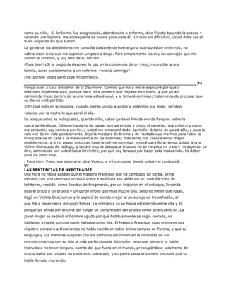 como su niño. Si Jerónimo fue desgraciado, abandonado o enfermo, dice Violeta bajando la cabeza y
secando una lágrima, me consagraría de buena gana para él. Lo creo sin dificultad, usted debe ser el
buen ángel de los que sufren.
La gente de los alrededores me consulta bastante de buena gana cuando están enfermos; no
sabría decir si es que me suponen un poco a bruja. Pero simplemente les doy los consejos que me
vienen al corazón, y soy feliz de su ser útil.
¡Pues bien! ¿Si le proponía devolver la paz en la conciencia de un viejo, reconciliar a una
familia, curar posiblemente a un enfermo, vendría conmigo?
Iría: porque usted ganó toda mi confianza.
______________________________________________________________________74
Venga pues a casa del señor de la Devinière. Camino que hará me le explicaré por qué o
más bien espéreme aquí, porque hace falta primero que regrese en Chinón, y que yo allí
cambio de traje; dentro de la una hora estaré aquí, y le tomaré conmigo; trataremos de procurar que
su día no esté perdido.
¡Oh! Qué esto no le inquiete, cuando pierdo un día a visitar a enfermos o a llorar, recobro
velando por la noche lo que perdí el día.
Es porque usted es indispuesta, querido niño, usted gasta el hilo de oro de Parques sobre la
rueca de Pénélope. Déjeme hablarte de padre; soy sacerdote y tengo el derecho; soy médico y usted
me consultó; soy hombre por fin, y usted me emocionó todo; también, delante de usted sólo, y para la
sola vez de mi vida posiblemente, dejo la máscara de broma y de risotada que me hice para robar la
franqueza de mi cara a la malevolencia de los hombres; más tarde nos conoceremos mejor
posiblemente, y si no puedo entonces hacerle reírme conmigo, vendré para llorar tenga usted. Voy a
volver disfrazado de teólogo, y tendré mucha desgracia si usted no se ríe poco mi traje y mi aspecto. Le
diré, caminando con usted hacia Devinière, por qué soy forzado por hacer esta mascarada. Es deber
puro de amor filial.
¡ Pues bien! Pues, voy esperarle, dice Violeta, e iré con usted dónde usted me conducirá.
VI
LAS SENTENCIAS DE HYPOTHADÉE
Una hora no había pasado que el Maestro Francisco que ha cambiado de barba, se ha
peinado con una caperuza un poco grasa y sustituta sus gafas por un guardia-vista de
tafetanes, vestido, como Janotus de Bragmardo, por un liripipion en el anticque, llevando
bajo el brazo a un grueso y un gordo infolio que más mucho olía, pero no mejor que rosas,
llegó en Violeta Deschamps y le explicó de sonido mejor al personaje de Hypothadée, al
que iba a hacer cerca del viejo Tomás. La confianza ya se había establecido entre ella y él,
porque las almas por encima del vulgar se comprenden tan pronto como se encuentran. La
joven mujer se explicó al hombre agudo por qué habitualmente se cogía cerrada, no
hablando a nadie, porque nadie hablaba como ella. El Maestro Francisco supo entonces que
el pobre jornalero a Deschamps no había nacido en estos bellos campos de Turena, y que su
lenguaje y sus maneras vulgares con los profanos escondían en la intimidad de sus
entretenimientos con su hija la más perfeccionada distinción; pero que siempre lo había
instruido a no tener ninguna cuenta del que fuera en el mundo, preocupándose solamente de
lo que debía ser. Violeta no sabía más sobre eso, y su padre sabía el secreto sin duda que se
había llevado muriendo.
 