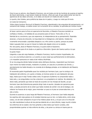 Creo lo que yo adivino, dice Maestro Francisco; era sin duda uno de los hombres de quienes el espíritu
de futuro atormenta, y que tienen miedo de mismos. ¿Pero por qué, él que sabía tomar tan bien la
apariencia de las ideas comunes, no le daba una lección en medio de este mundo?
Lo quería, dice Violeta, pero prefería las ideas de mi padre; y luego no creía que él moría
sin duda tan temprano.
¡Pobre digno hombre! Murmuró al Maestro Francisco, abandonado a las angustias del pensamiento y al
cansancio del trabajo, no debía contar con la duración de su candela; la quemaba por ambos trozos.
______________________________________________________________________75
Al hacer camino para la finca en aparcería de Devinière, el Maestro Francisco también se
confiaba a Violeta, y le hablaba de sus proyectos para el futuro. Tenía sólo un fin, la
libertad de su conciencia; que una esperanza, la independencia de su pensamiento. Esperaba
alcanzar, a fuerza de dirección, la impunidad de la inteligencia y del talento. Violeta fue
vivamente emocionada y apretaba despacio a su niño contra su pecho; porque se puede
haber supuesto bien ya que el chaval no había sido dejado único en la cabaña.
Por otra parte, decía el Maestro Francisco, le quiero darle el bautismo.
Encontraremos para él sin duda a un padrino a Devinière. Quiero dar buena suerte a lo que
le gusta mejor.
Llegando a casa del viejo Rabelais, el Maestro Francisco, hecho el doctor Hypothadée, dio
a su voz una lentitud solemne y un acento un poco nasal que perfectamente le disfrazaban,
y le impedían parecerse en nada al del médico Alcofribas.
Si se me pregunta dónde había tomado estos disfraces diversos, responderé que hermano
Juan mismo los había tomado, mediante un pistole, en casa de un prendero de Chinón, y
secretamente los había llevado a la vivienda de la Bodega pintada, en la habitación del Maestro
Francisco.
El reverendo padre Hypothadée pues fue recibido por hermano Juan, que le condujo a la
habitación del enfermo; en cuanto a Violeta, la hicimos sentar en una habitación del piso
bajo, hasta que el viejo Tomás voltea verla. El aparcero Guillermo no comprendía nada a
todo esto, y se preguntaba si se iba a devolver a su propietario en nodriza. No obstante, no
decía nada, pensando que todo se hacía de acuerdo con los monjes de Seuillé, ya que
hermano Juan des Entommures parecía dirigir todo el asunto. Llevaba con paciencia pues
todo, y sacaba provecho de la orden que había recibido de exhibir vino de la bodega y de
rellenar los frascos de la mejor, para merendar un poco si el piso se conservaba bien y no
olía a moho.
Durante la ausencia un poco larga del Maestro Francisco, el hermano Juan había alegrado
los espíritus del viejo gotoso en él contaba historias que se ríen. Le había dicho, entre otras
cosas, a la de este campesino el que le fue médico pesar de le, y el que cura a la chica del
rey sólo rascándose la altura de las piernas delante de un claro difunto, luego reunió a todos
los enfermos de la ciudad y les hizo gritarles a ellos todos que fueron curados, sólo
proponiéndoles quemar al más enfermo de ellos, y de poner su ceniza en tisana para la
 