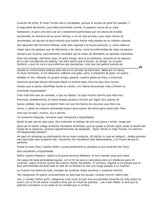 curación de otros. El viejo Tomás reía a carcajadas, porque el acceso de gota fue pasado; Y
la seguridad del doctor, que había prometido curarlo, el aspecto nuevo de su vieja
habitación, el gran aire ebrio de sol y totalmente perfumado por los olores de la bella
temporada, la memoria de su joven tiempo, y no sé cual envidia, cuyo viejo mismo se
asombraba, de sacudir el aburrimiento que habían hecho más pesado en su cabeza cubierta
del capuchón del hermano Pelosse, todo esto regocija a la buena persona, y, como nada es
mejor para los gotosos que de distraerse y de reírse, como la enfermedad de vejez se agrava
siempre por la pena, naturalmente resultaba que la orden de Rondibilis ya operaba maravillas.
Dios nos protege, hermano Juan, mi gran amigo, dice el ex boticario, secando en la esquina
de su ojo una lágrima de alegría; veo bien ahora que el doctor, su amigo, es un gran
hombre, y que no cura a sus enfermos por pamplinas; creo que los padres buenos de
______________________________________________________________________76
Seuillé no vendimiarán todavía este año en el cercado de Devinière. Beba por mi salud,
mi buen hermano; si me atreviera, bebería una gota: pero, a propósito de gota, no quiero
enfadar el mío. ¡Pasará, mi grueso amigo, pasará, nuestro padre en Dios, y entonces
haremos queridas heces! Hermano Macé no tendrá nada. Pero he aquí bien mucho
tiempo que el doctor Alcofribas tarda en volver; ¿no habría encontrado más a Chinón al
reverendo Hypothadée?
Creo más bien que es cansado, y que se reposa: he aquí mucho camino que hace hoy.
Entonces, posiblemente, le habrá estado parado a Chinón por algún otro gotoso de
buena calidad. Hay que compartir bien con sus hermanos los recursos que Dios nos
envía, y usted es cristiano demasiado bueno para querer del alivio para usted sólo. Pero
creo que he aquí; mueva, voy a abrirle.
Un momento después, hermano Juan introducía a Hypothadée.
Quién la paz sea en esta casa, dice entrando al teólogo de una voz grave y lenta; vengo por
parte de mi docto colega el Doctor Rondibilis Alcofribas, que se quedó a Chinón para cuidar al dueño del
hostal de la Lamprea, alcanza repentinamente de apoplejía. ¡Qué! ¡Dicho el viejo Tomás, mi sobrino!
¿El desgraciado peligra?
He aquí sin embargo la continuación de su mala conducta. ¿El doctor lo cree en peligro?...Había previsto
bien que todo esto acabaría mal. ¡Vayamos! No necesitaré más desheredarlo, y si muere de eso le
perdono.
Pueda al buen Dios, nuestro Señor, punza perdonarle su pecados a una condición tan dura,
dice saludando a Hypothadée.
Señor nuestro Maestro, repitió a la buena persona Rabelais, le hice mandar para que usted
me saque de toda perplejidad aguda; con el fin de que la naturaleza obre sin obstáculo para mi
curación, según el bono querer de nuestro Doctor Rondibilis. ¿Y primero, dígame si no piensa que el
bien amontonado durante toda la vida de un hombre le sea una carga pesada a su muerte?
La muerte nos libera de todo, excepto de nuestras malas acciones y nuestros méritos.
¡Por desgracia! Mi padre, precisamente es esto que me asusta. Cuando moriré, habré sido
rico, y nuestro Señor gritó: ¡desgracia a los ricos! Es por eso que pensaba librarme de todo antes de
morir, con el fin de salvar mi pobre alma por la virtud de pobreza. Lea a San Pablo, le dirá que la
pobreza voluntaria no es nada sin la caridad que lo vivifica.
 