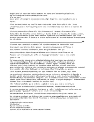 Es para esto que resolví dar limosna de todos mis bienes a los pobres monjes de Seuillé.
He aquí una caridad que me parece poco caritativa.
¿Por qué pues?
Usted quiere salvarse por la pobreza corriendo peligro de perder a los monjes buenos por la
riqueza.
¡Pero, que quiere usted que haga! No quiero más pensar hablar de mi golfo de hijo, y tengo
un sobrino que es un mal raro; enriquecerlo sería poner el dinero del buen Dios en la escarcela del
diablo.
¡El dinero del buen Dios, dígase! ¡Oh! ¡Oh! ¿El que es esto? ¿No sabe cómo nuestro Señor
llama al Dios del dinero? Le nombra Mammon, y diviniza de allí de la iniquidad. No conozco, para mí,
otro dinero del buen Dios que los treinta denarios al precio de los cuales se lo vendió, y los cuales
sirvieron luego para abrir el hostal de la muerte; es Haceldama, el campo de la sangre, la sepultura de
los extranjeros.
______________________________________________________________________77
¿Que dice pues a su vuelta, mi padre? ¡Qué! ¡El dinero pertenece al diablo! ¿Pero no el
dinero quién paga la bomba de las iglesias y los sacramentos que se da allí? Porque si
está prohibido vender los sacramentos, se los dan gratuitamente a los que
voluntariamente dan alguna limosna a la Iglesia santa. Entonces, con el fin de que los
fieles no sean embarazados, las tarifas son fijadas por anticipado, y todo se hace para la
gloria de Dios.
No lo desconvengo; porque, en mi calidad de teólogo ordinario del papa, soy ante todo el
niño sumiso de la Iglesia. Judas fue un gran criminal de vender a su Maestro, porque la
Iglesia infalible todavía no había autorizado este comercio. Ejercía sin carta patente. Por
otra parte, ahora, como usted dice, no vendemos más a Jesucristo, lo damos para dinero,
y es muy diferente; y luego, a estos cambios muy generosos, es la Iglesia santa que pierde, ya que el
dinero es sólo estiércol del diablo, para el cual nos da al buen Dios y todas sus gracias.
Usted dice bien, Maestro Hypothadée; ¡oh! ¡Que usted dice bien! Por lo tanto, voy a darles
ciertamente todo mi dinero a los monjes buenos, ya que el dinero es sólo estiércol de Satanás: la
cuestión era sólo saber si, para mi salvación, de buena gana se harían el palafrenero del diablo.
Hermano Macé ya me calmó sobre este punto. ¡Vea la caridad del santo varón! ¿Pero no teme engañar
de eso, señor Tomás? ¿Es caritativo, una vez más, de poner a su prójimo en peligro? ¿ No tiene miedo
que este dinero es un peso la conciencia del hermano Macé?
¡Oh! Tanto se hace falta; que al contrario aceptará de buena gana para su convento, no
solamente todo mi dinero contante, pero todavía Devinière y hasta la renta del hostal de
la Lamprea; asegura que cuanto más el convento se vuelve rico de bienes, más los hermanos son
pobres agudos, y que es allí realmente lo que el Salvador recomienda.
Hermano Macé es, a lo que veo, un conocedor por medio de pobrezas agudas. Prefiere que
los monjes se embriagan que de tener mala intención, y saca maravillosamente la conclusión del
argumento qui bene bibit bene dormit. Volvamos a su sobrino: ¿he aquí pues completamente
desheredado?
¿Y es justo ¿no?? ¡Un borracho!
¡Un libertino!
Sí, que seduce a las nietas.
Y quien no se casa con ellas.
¡Oh bien, sí! Le dejaría sólo de querer casarse con ellas.
 