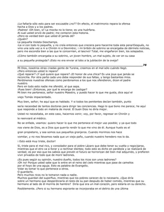 ¿Le faltaría sólo esto para ser excusable ¿no?? En efecto, el matrimonio repara la ofensa
hecha a Dios y a los padres.
¡Padres! ¡Oh bien, sí! La mocita no lo tiene; es una huérfana.
Al cual usted sirvió de padre; me contaron esta historia.
¿Pero es verdad bien que usted él jamás dé?
¿Quién?
La pequeña Violeta Deschamps.
¡La vi con todo lo pequeña, y no creía entonces que creciera para hacerme toda esta pena!Después, no
vino una sola vez a ni a Chinón ni a Devinière; ¡ mi bribón de sobrino se encargaba de dármelo noticias,
pero me escondía bien a las que le concernían, el lascivo! Total, me engañaron bien, los solapados.
¿Cómo también encargaba a su sobrino, un joven hombre, un mal sujeto, de ver en su casa
a su pequeña protegida? ¿Esto no era enviar al lobo a la jubilación de la oveja?
______________________________________________________________________78
Mi Dios, nosotros otras criadas gente de Turena, creemos en el mal sólo cuándo llegó.
¿Pero entonces usted lo repara?
¿Qué reparar? ¿Y qué quiere que repare? ¿El honor de una chica? Es una joya que jamás se
reconcilia. Por otra parte cada uno debe responder de sus faltas, y tengo bastantes míos.
Perdónenos nuestras ofensas como perdonamos a los que nos ofendieron, dicen el padre
nuestro.
Pero en todo esto nadie me ofendió, al que sepa.
¡Pues bien! ¿Entonces, por qué le encarga de castigar?
Mi bien me pertenece, señor nuestro Maestro, y puedo hacer lo que me gusta, dice aquí el
viejo Tomás impacientado.
Muy bien, señor; he aquí que es hablado. Y si todos los penitentes decían también, punto
sería necesidad de tantos doctores para dirigir las conciencias. Hago lo que bono me parece; he aquí
que responde a todo en materia de moral. El buen Dios no diría mejor.
Usted no necesitaba, en este caso, hacernos venir; voy, por favor, regresar en Chinón y
le reenviaré al médico.
No se enfade, veamos: quiero hacer lo que me pertenece el mejor uso posible; y ya que todo
nos viene de Dios, es a Dios que querría rendir lo que me vino de él. Aunque huelo es el
gran propietario, y sea somos sus pequeños granjeros. Cuando morimos nos hace
vomitar, y no nos llevamos nada que un viejo paño, cuando nuestro heredero nos lo da.
¡ Esto está muy triste, doctor!
Sí, triste para el mal rico, y consolador para el pobre Lázaro que debe tener su vuelta y regocijarse,
mientras que el otro va a llorar y a rechinar dientes; todo esto es dicho en parábola y se realizará de
verdad; es por eso que los sabios que prevén el futuro se horrorizan del bien mal adquirido, y prefieren
vivir privados de todo que de morir ladrones.
¿Es pues según su opinión, nuestro dueño, todos los ricos son unos ladrones?
¡Oh no! Porque usted sabe que lo entre en el reino del cielo mientras que pase de camellos
por el hoyo de una aguja. Esto es palabra de Evangelio.
Volar es tomar lo que pertenece a otros.
O guardarlo.
Pero muchos ricos no le tomaron nada a nadie.
Muchos guardan del superfluo, mientras que los pobres carecen de lo necesario. ¿Que diría
sobre un hermano que desperdiciaría el resto de su pan después de haber comido, mientras que su
hermano al lado de él moriría de hambre? Diría que era un mal corazón, pero estaría en su derecho.
Posiblemente. ¿Pero si su hermano espirante se incorporaba en el delirio de una última
 
