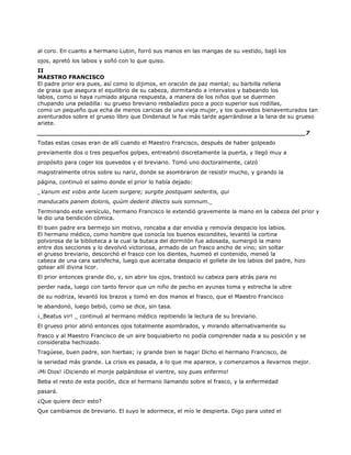 al coro. En cuanto a hermano Lubin, forró sus manos en las mangas de su vestido, bajó los
ojos, apretó los labios y soñó con lo que quiso.
II
MAESTRO FRANCISCO
El padre prior era pues, así como lo dijimos, en oración de paz mental; su barbilla rellena
de grasa que asegura el equilibrio de su cabeza, dormitando a intervalos y babeando los
labios, como si haya rumiado alguna respuesta, a manera de los niños que se duermen
chupando una peladilla: su grueso breviario resbaladizo poco a poco superior sus rodillas,
como un pequeño que echa de menos caricias de una vieja mujer, y los quevedos bienaventurados tan
aventurados sobre el grueso libro que Dindenaut le fue más tarde agarrándose a la lana de su grueso
ariete.
______________________________________________________________________7
Todas estas cosas eran de allí cuando el Maestro Francisco, después de haber golpeado
previamente dos o tres pequeños golpes, entreabrió discretamente la puerta, y llegó muy a
propósito para coger los quevedos y el breviario. Tomó uno doctoralmente, calzó
magistralmente otros sobre su nariz, donde se asombraron de resistir mucho, y girando la
página, continuó el salmo donde el prior lo había dejado:
_Vanum est vobis ante lucem surgere; surgite postquam sederitis, qui
manducatis panem doloris, quùm dederit dilectis suis somnum._
Terminando este versículo, hermano Francisco le extendió gravemente la mano en la cabeza del prior y
le dio una bendición cómica.
El buen padre era bermejo sin motivo, roncaba a dar envidia y removía despacio los labios.
El hermano médico, como hombre que conocía los buenos escondites, levantó la cortina
polvorosa de la biblioteca a la cual la butaca del dormilón fue adosada, sumergió la mano
entre dos secciones y lo devolvió victoriosa, armado de un frasco ancho de vino; sin soltar
el grueso breviario, descorchó el frasco con los dientes, husmeó el contenido, meneó la
cabeza de una cara satisfecha, luego que acercaba despacio el gollete de los labios del padre, hizo
gotear allí divina licor.
El prior entonces grande dio, y, sin abrir los ojos, trastocó su cabeza para atrás para no
perder nada, luego con tanto fervor que un niño de pecho en ayunas toma y estrecha la ubre
de su nodriza, levantó los brazos y tomó en dos manos el frasco, que el Maestro Francisco
le abandonó, luego bebió, como se dice, sin tasa.
¡_Beatus vir! _ continuó al hermano médico repitiendo la lectura de su breviario.
El grueso prior abrió entonces ojos totalmente asombrados, y mirando alternativamente su
frasco y al Maestro Francisco de un aire boquiabierto no podía comprender nada a su posición y se
consideraba hechizado.
Tragúese, buen padre, son hierbas; ¡y grande bien le haga! Dicho el hermano Francisco, de
la seriedad más grande. La crisis es pasada, a lo que me aparece, y comenzamos a llevarnos mejor.
¡Mi Dios! ¡Diciendo el monje palpándose el vientre, soy pues enfermo!
Beba el resto de esta poción, dice el hermano llamando sobre el frasco, y la enfermedad
pasará.
¿Que quiere decir esto?
Que cambiamos de breviario. El suyo le adormece, el mío le despierta. Digo para usted el
 