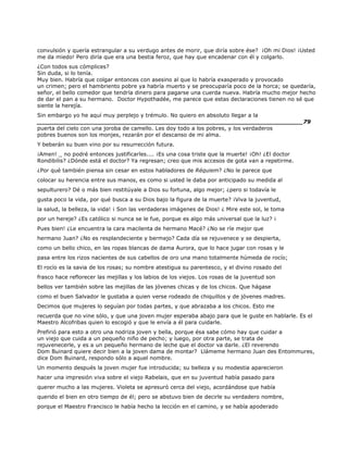 convulsión y quería estrangular a su verdugo antes de morir, que diría sobre ése? ¡Oh mi Dios! ¡Usted
me da miedo! Pero diría que era una bestia feroz, que hay que encadenar con él y colgarlo.
¿Con todos sus cómplices?
Sin duda, si lo tenía.
Muy bien. Habría que colgar entonces con asesino al que lo habría exasperado y provocado
un crimen; pero el hambriento pobre ya habría muerto y se preocuparía poco de la horca; se quedaría,
señor, el bello comedor que tendría dinero para pagarse una cuerda nueva. Habría mucho mejor hecho
de dar el pan a su hermano. Doctor Hypothadée, me parece que estas declaraciones tienen no sé que
siente la herejía.
Sin embargo yo he aquí muy perplejo y trémulo. No quiero en absoluto llegar a la
______________________________________________________________________79
puerta del cielo con una joroba de camello. Les doy todo a los pobres, y los verdaderos
pobres buenos son los monjes, rezarán por el descanso de mi alma.
Y beberán su buen vino por su resurrección futura.
¡Amen! _ no podré entonces justificarles.... ¡Es una cosa triste que la muerte! ¡Oh! ¿El doctor
Rondibilis? ¿Dónde está el doctor? Ya regresan; creo que mis accesos de gota van a repetirme.
¿Por qué también piensa sin cesar en estos habladores de Réquiem? ¿No le parece que
colocar su herencia entre sus manos, es como si usted le daba por anticipado su medida al
sepulturero? Dé o más bien restitúyale a Dios su fortuna, algo mejor; ¿pero si todavía le
gusta poco la vida, por qué busca a su Dios bajo la figura de la muerte? ¡Viva la juventud,
la salud, la belleza, la vida! ¡ Son las verdaderas imágenes de Dios! ¿ Mire este sol, le toma
por un hereje? ¿Es católico si nunca se le fue, porque es algo más universal que la luz? ¡
Pues bien! ¿Le encuentra la cara macilenta de hermano Macé? ¿No se ríe mejor que
hermano Juan? ¿No es resplandeciente y bermejo? Cada día se rejuvenece y se despierta,
como un bello chico, en las ropas blancas de dama Aurora, que lo hace jugar con rosas y le
pasa entre los rizos nacientes de sus cabellos de oro una mano totalmente húmeda de rocío;
El rocío es la savia de los rosas; su nombre atestigua su parentesco, y el divino rosado del
frasco hace reflorecer las mejillas y los labios de los viejos. Los rosas de la juventud son
bellos ver también sobre las mejillas de las jóvenes chicas y de los chicos. Que hágase
como el buen Salvador le gustaba a quien verse rodeado de chiquillos y de jóvenes madres.
Decimos que mujeres lo seguían por todas partes, y que abrazaba a los chicos. Esto me
recuerda que no vine sólo, y que una joven mujer esperaba abajo para que le guste en hablarle. Es el
Maestro Alcofribas quien lo escogió y que le envía a él para cuidarle.
Prefirió para esto a otro una nodriza joven y bella, porque ésa sabe cómo hay que cuidar a
un viejo que cuida a un pequeño niño de pecho; y luego, por otra parte, se trata de
rejuvenecerle, y es a un pequeño hermano de leche que el doctor va darle. ¿El reverendo
Dom Buinard quiere decir bien a la joven dama de montar? Llámeme hermano Juan des Entommures,
dice Dom Buinard, respondo sólo a aquel nombre.
Un momento después la joven mujer fue introducida; su belleza y su modestia aparecieron
hacer una impresión viva sobre el viejo Rabelais, que en su juventud había pasado para
querer mucho a las mujeres. Violeta se apresuró cerca del viejo, acordándose que había
querido el bien en otro tiempo de él; pero se abstuvo bien de decirle su verdadero nombre,
porque el Maestro Francisco le había hecho la lección en el camino, y se había apoderado
 