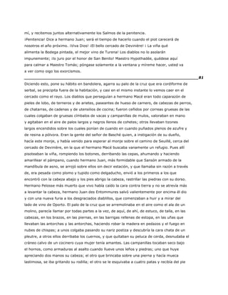 mí, y recitemos juntos alternativamente los Salmos de la penitencia.
¡Penitencia! Dice a hermano Juan; será el tiempo de hacerlo cuando el piot carecerá de
nosotros el año próximo. ¡Viva Dios! ¡El bello cercado de Devinière! ¡ La viña qué
alimenta la Bodega pintada, el mejor vino de Turena! Los diablos no lo asolarán
impunemente; ¡lo juro por el honor de San Benito! Maestro Hypothadée, quédese aquí
para calmar a Maestro Tomás; póngase solamente a la ventana y míreme hacer, usted va
a ver como oigo los exorcismos.
______________________________________________________________________81
Diciendo esto, pone su hábito en bandolera, agarra su palo de la cruz que era cordiforme de
serbal, se precipita fuera de la habitación, y casi en el mismo instante lo vemos caer en el
cercado como el rayo. Los diablos que perseguían a hermano Macé eran todo caparazón de
pieles de lobo, de terneros y de arietes, paseantes de hueso de carnero, de cabezas de perros,
de chatarras, de cadenas y de utensilios de cocina; fueron ceñidos por correas gruesas de las
cuales colgaban de gruesas címbalos de vacas y campanillas de mulos, valoraban en mano
y agitaban en el aire de palos largos y negros llenos de cohetes; otros llevaban tizones
largos encendidos sobre los cuales ponían de cuando en cuando puñados plenos de azufre y
de resina a pólvora. Eran la gente del señor de Basché quien, a instigación de su dueño,
hacía este monje, y había venido para esperar al monje sobre el camino de Seuillé, cerca del
cercado de Devinière, en la que el hermano Macé buscaba vanamente un refugio. Pues allí
pisoteaban la viña, rompiendo los botones, derribando las cepas, ahumando y haciendo
amarillear el pámpano, cuando hermano Juan, más formidable que Sansón armado de la
mandíbula de asno, se arrojó sobre ellos sin decir estación, y que llamaba sin razón a través
de, era pesada como plomo y tupido como delgaducho, envió a los primeros a los que
encontró con la cabeza abajo y los pies abrigo la cabeza, rastrillar las piedras con su dorso.
Hermano Pelosse más muerto que vivo había caído la cara contra tierra y no se atrevía más
a levantar la cabeza, hermano Juan des Entommures salvó valientemente por encima él dio
y con una nueva furia a los desgraciados diablillos, que comenzaban a huir y a mirar del
lado de vino de Oporto. El palo de la cruz que se arremolinaba en el aire como el ala de un
molino, parecía llamar por todas partes a la vez, de aquí, de ahí, de estuco, de talla, en las
cabezas, en los brazos, en las piernas, en las barrigas rellenas de estopa, en las uñas que
llevaban las antorchas y las antorchas, haciendo robar la madera en pedazos y el fuego en
nubes de chispas; a unos colgaba pasando su nariz postiza y descubría la cara chata de un
pleutre, a otros ellos derribaba los cuernos, y que quitaban su peluca de cerda, desnudaba el
cráneo calvo de un cocinero cuya mujer tenía amantes. Las campanillas tocaban seco bajo
el hornos, como armaduras al asalto cuando llueve unos leños y piedras; uno que huye
apreciando dos manos su cabeza; el otro que brincaba sobre una pierna y hacía mueca
lastimosa, se iba gritando su rodilla; el otro se le esquivaba a cuatro patas y recibía del pie
 