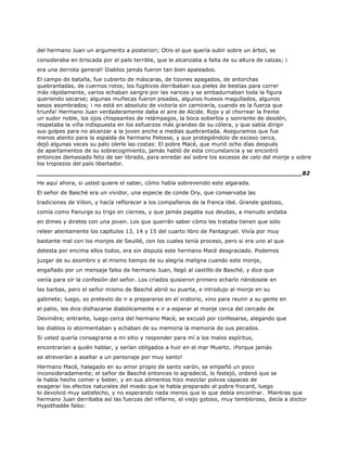 del hermano Juan un argumento a posteriori; Otro el que quería subir sobre un árbol, se
consideraba en briscada por el palo terrible, que le alcanzaba a falta de su altura de calzas; ¡
era una derrota general! Diablos jamás fueron tan bien apaleados.
El campo de batalla, fue cubierto de máscaras, de tizones apagados, de antorchas
quebrantadas, de cuernos rotos; los fugitivos derribaban sus pieles de bestias para correr
más rápidamente, varios echaban sangre por las narices y se embadurnaban toda la figura
queriendo secarse; algunas muñecas fueron pisadas, algunos huesos magullados, algunos
sesos asombrados; ¡ no está en absoluto de victoria sin carnicería, cuando es la fuerza que
triunfa! Hermano Juan verdaderamente daba el aire de Alcide. Rojo y al chorrear la frente
un sudor noble, los ojos chispeantes de relámpagos, la boca soberbia y sonriente de desdén,
respetaba la viña indispuesta en los esfuerzos más grandes de su cólera, y que sabía dirigir
sus golpes para no alcanzar a la joven anche a medias quebrantada. Aseguramos que fue
menos atento para la espalda de hermano Pelosse, y que protegiéndolo de exceso cerca,
dejó algunas veces su palo olerle las costas: El pobre Macé, que murió ocho días después
de apartamentos de su sobrecogimiento, jamás habló de esta circunstancia y se encontró
entonces demasiado feliz de ser librado, para enredar así sobre los excesos de celo del monje y sobre
los tropiezos del palo libertador.
______________________________________________________________________82
He aquí ahora, si usted quiere el saber, cómo había sobrevenido este algarada.
El señor de Basché era un vividor, una especie de conde Ory, que conservaba las
tradiciones de Villon, y hacía reflorecer a los compañeros de la franca libé. Grande gastoso,
comía como Panurge su trigo en ciernes, y que jamás pagaba sus deudas, a menudo andaba
en dimes y diretes con una joven. Los que querrán saber cómo les trataba tienen que sólo
releer atentamente los capítulos 13, 14 y 15 del cuarto libro de Pantagruel. Vivía por muy
bastante mal con los monjes de Seuillé, con los cuales tenía proceso, pero si era uno al que
detesta por encima ellos todos, era sin disputa este hermano Macé desgraciado. Podemos
juzgar de su asombro y al mismo tiempo de su alegría maligna cuando este monje,
engañado por un mensaje falso de hermano Juan, llegó al castillo de Basché, y dice que
venía para oír la confesión del señor. Los criados quisieron primero echarlo riéndosele en
las barbas, pero el señor mismo de Basché abrió su puerta, e introdujo al monje en su
gabinete; luego, so pretexto de ir a prepararse en el oratorio, vino para reunir a su gente en
el patio, les dice disfrazarse diabólicamente e ir a esperar al monje cerca del cercado de
Devinière; entrante, luego cerca del hermano Macé, se excusó por confesarse, alegando que
los diablos lo atormentaban y echaban de su memoria la memoria de sus pecados.
Si usted quería consagrarse a mi sitio y responder para mí a los malos espíritus,
encontrarían a quién hablar, y serían obligados a huir en el mar Muerto. ¡Porque jamás
se atreverían a asaltar a un personaje por muy santo!
Hermano Macé, halagado en su amor propio de santo varón, se empeñó un poco
inconsideradamente; el señor de Basché entonces lo agradeció, lo festejó, ordenó que se
le había hecho comer y beber, y en sus alimentos hizo mezclar polvos capaces de
exagerar los efectos naturales del miedo que le había preparado al pobre frocard, luego
lo devolvió muy satisfecho, y no esperando nada menos que lo que debía encontrar. Mientras que
hermano Juan derribaba así las fuerzas del infierno, el viejo gotoso, muy tembloroso, decía a doctor
Hypothadée falso:
 