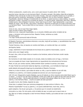 ¡Déme la absolución, nuestro amo, van a venir para buscar mi pobre alma! ¡Oh! ¡Cómo
querrían tomar más bien a la de hermano Macé! ¡ Mi pobre cercado! ¡Mis bellas viñas!¡Me arrepiento,
confiteor! Hice mal de dar mi bien la hora estos monjes. ¡Vea qué compañía traerán en mi cercado, y
para qué será la vendimia! ¡Acerqúese, mi guapa, protéjame, con su chico inocente! ¡Maestro
Hypothadée, sálvenos! Rehago mi testamento en su favor, si usted exorciza a estos diablos, no quiero
perjudicar a nadie: convierta a mi tunante de sobrino, y le daré la parte, solamente, para Dios, líbrenos.
¿Usted quiere, dice el Maestro Francisco, hacer todo lo que le diré? Diga rápidamente, y que estos
diablos se vayan. ¡Oh! Mi Dios, oigo gritos y lamentos; retuercen el pescuezo sin duda a hermano Juan
y a hermano Macé. Tome a este chico en sus brazos; ¿ cree ¿no?, a la virtud de la inocencia contra el
infierno?
¡Creo en eso, creo en eso! Pero haga rápido.
¿Que va pues a hacer? Dice Violeta.
Usted va a ver, respondió Hypothadée; es un encanto infalible para echar al diablo de las
casas, e introducir allí la gracia de Dios. Maestro Tomás, recítenos su credo.
De buena gana.
Y el viejo Tomás pronunció toda la fórmula.
______________________________________________________________________83
El Maestro Francisco, acercándose entonces a una pila, mojó allí sus dedos, y, sacudiéndolos tres veces
sobre la frente del niño:
Tomás Francisco, dice, te bautizo en nombre del Padre, en nombre del Hijo y en nombre
del Espíritu Santo.
Luego, repitiendo el nuevo bautizado de los brazos de su padrino improvisado, y que lo
eleva como una imagen santa;
He aquí, dice, cómo el buen Dios se muestra a los hombres; adore al hermano recién nacido
del Salvador.
De momento el ruido había cesado en el cercado, todos los diablos eran en fuga, y hermano
Juan se ocupaba de hacer mojar ligeramente con aguardiente las contusiones de hermano
Macé, el cual, por ciertas razones, debía también hacer cambiar la camisa y las calzas.
El viejo Tomás fue conmovido hasta las lágrimas; se admiraba, y se inclinaba de mejor que
podía delante del pequeño ángel que le presentaba el Maestro Francisco.
Usted ve, le dice el doctor, que acaba de salvar su viña, y que los diablos no son allí más.
¿Maldiría a su sobrino, si le hubiera prestado tal servicio con una inocencia igual?
¡Oh! ¡El raro! ¡Respondió al padre Rabelais, que es él todavía un chico inocente como éste!¡Decir que lo
vi nacer!... (Y aquí la voz del viejo se ablanda.) Creía que a falta de mi golfo de hijo esto sería él quien
me cerraría los ojos... Sra he aquí sólo ahora y no quiero más pensar hablar de mi hijo, ni de mi
sobrino, ni de hermano Macé... ¿Cuál es el padre de este querubín?
Su padre murió, dice Violeta, bajando los ojos.
¡Pues bien, lo adopto! Para que continúe protegiendo mi casa contra el infierno. ¿No,
Maestro Hypothadée? Ya soy su padrino, y no quiero defendérmelo; haré más, seré su
padre adoptivo. No sé por qué gusto, y me parece que mi corazón es totalmente
removido a su vista. Por otra parte, echó al diablo de aquí, es justo que la casa le sea un
día. Bien se lo había consagrado a este hermano Pelosse maldito, que acaba de traer a eso todo el
infierno.
 