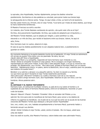 Le apruebo, dice Hypothadée, hechas rápidamente, porque los diablos volverían
posiblemente. Escribamos en dos palabras su voluntad, para poner todos sus bienes bajo
la salvaguardia de la infancia santa. Tenga, he aquí vitela y tinta; yo haré la fe de bautismo.
Escriba usted mismo (a), firmaré, dice el viejo Tomás. Tuve tanto por miedo de estos diablos, que tengo
la mano totalmente temblorosa.
El Maestro Francisco se echó a escribir.
Un instante, dice Tomás Rabelais cambiando de opinión; ¿de quién este niño es el hijo?
De Dios, dice gravemente Hypothadée. De Dios, que acaba de adoptarlo por el bautismo, y
del Maestro Tomás Rabelais, que le adopta por religión, y para santificar su vida,
elevando a un niño de Dios, que recibió el bautismo entre sus brazos. Valore, he aquí el
acto, firme.
Pero hermano Juan no vuelve, observó el viejo.
El caso es que los diablos posiblemente no son alejados todavía bien, o posiblemente lo
guardan en rehén.
______________________________________________________________________84
De momento llamamos a la puerta bastante mucho de la habitación. El viejo Tomás se estremeció.
¿El cerrojo es puesto? Dice sobre una voz pasmada. No abra, les son.
¿Quién está allí? Dice a Hypothadée.
Es hermano Macé y su compañía, respondió de fuera hermano Juan imitando su voz.
¡Atrás! ¡Atrás la compañía! Exclamó el viejo gotoso. Me le consagro a la Virgen Santísima,
representada por esta joven madre, le doy todo a este pequeño ángel, y al que su inocencia nos
protege. Dé rápidamente, voy a firmar. Pero abra pues, gritaba el hermano Macé con un acento
lastimero. Rápidamente ahora, mi padre, deme la absolución, dice el viejo; ¿satisfice para mis pecados,
que todavía me queda hacer?
Bendecir a su sobrina y abrazar a su pequeño sobrino. Su bien no sacará a su familia.
¡Lo que tiene que decir! Exclamó el viejo Tomás totalmente asombrado.
¡Pero abra pues! ¿Murieron? Gritaba a su vuelta a hermano Juan de su voz natural.
¡Oh! Es nuestro amigo hermano Juan, dice Hypothadée. Estamos en paz con Dios y con los
hombres. Ahora podemos abrir.
VII
EL ANTIGUO Y EL NUEVO TESTAMENTO
Hermano Juan, en actitud de triunfador romano, su palo de la cruz sobre el hombro y el
sujetando de una mano el hermano Pelosse pobre, entró en la habitación, haciendo un gran
ruido de tocatas.
¡Baoum! ¡Baoum! ¡Flauta! ¡Tonelete! ¡Tonelete! ¡Sitio al vencedor del Filisteo y a su
ejército! No mire para esto la mandíbula de hermano Macé; para vencer a los diablos de
infierno no jugamos la mandíbula: ¡es el palo de la cruz qué los echó con la ayuda de las buenas
oraciones del Maestro Tomás aquí obsequio y del gran doctor Hypothadée!
Von, von, vrelon, von, von, hablaba atropelladamente a hermano Macé, queriendo hablar y
temiendo escupir sus dientes.
¡Atrás! ¡Atrás! Gritaba al viejo Tomás; usted, siente el tostado. ¡No me toque, usted saca
uñas del diablo!
Dios nos esté en auxilio, dice Maestro Francisco; valore bebes este vaso adivinador fresco,
 
