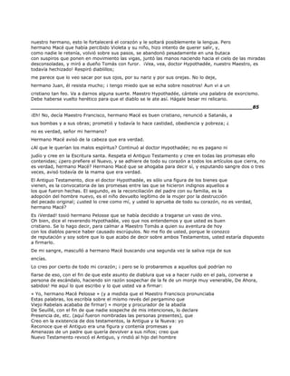 nuestro hermano, esto le fortalecerá el corazón y le soltará posiblemente la lengua. Pero
hermano Macé que había percibido Violeta y su niño, hizo intento de querer salir, y,
como nadie le retenía, volvió sobre sus pasos, se abandonó pesadamente en una butaca
con suspiros que ponen en movimiento las vigas, juntó las manos naciendo hacia el cielo de las miradas
desconsoladas, y miró a dueño Tomás con furor. ¡Vea, vea, doctor Hypothadée, nuestro Maestro, es
todavía hechizado! Respiró diablillos;
me parece que lo veo sacar por sus ojos, por su nariz y por sus orejas. No lo deje,
hermano Juan, él resista mucho; ¡ tengo miedo que se echa sobre nosotros! Aun vi a un
cristiano tan feo. Va a darnos alguna suerte. Maestro Hypothadée, cántele una palabra de exorcismo.
Debe haberse vuelto herético para que el diablo se le ate así. Hágale besar mi relicario.
______________________________________________________________________85
¡Eh! No, decía Maestro Francisco, hermano Macé es buen cristiano, renunció a Satanás, a
sus bombas y a sus obras; prometió y todavía lo hace castidad, obediencia y pobreza; ¿
no es verdad, señor mi hermano?
Hermano Macé avisó de la cabeza que era verdad.
¿Al que le querían los malos espíritus? Continuó al doctor Hypothadée; no es pagano ni
judío y cree en la Escritura santa. Respeta el Antiguo Testamento y cree en todas las promesas ello
contenidas; ¿pero prefiere el Nuevo, y se adhiere de todo su corazón a todos los artículos que cierra, no
es verdad, hermano Macé? Hermano Macé que se ahogaba para decir sí, y esputando sangre dos o tres
veces, avisó todavía de la mama que era verdad.
El Antiguo Testamento, dice el doctor Hypothadée, es sólo una figura de los bienes que
vienen, es la convocatoria de las promesas entre las que se hicieron indignos aquellos a
los que fueron hechas. El segundo, es la reconciliación del padre con su familia, es la
adopción del hombre nuevo, es el niño devuelto legítimo de la mujer por la destrucción
del pecado original; ¿usted lo cree como mí, y usted lo aprueba de todo su corazón, no es verdad,
hermano Macé?
Es ¡Verdad! tosió hermano Pelosse que se había decidido a tragarse un vaso de vino.
Oh bien, dice el reverendo Hypothadée, veo que nos entendemos y que usted es buen
cristiano. Se lo hago decir, para calmar a Maestro Tomás a quien su aventura de hoy
con los diablos parece haber causado escrúpulos. No me fío de usted, porque le conozco
de reputación y soy sobre que lo que acabo de decir sobre ambos Testamentos, usted estaría dispuesto
a firmarlo.
De mi sangre, masculló a hermano Macé buscando una segunda vez la saliva roja de sus
encías.
Lo creo por cierto de todo mi corazón; ¡ pero se lo probaremos a aquellos qué podrían no
fiarse de eso, con el fin de que este asunto de diablura que va a hacer ruido en el país, converse a
persona de escándalo, haciendo sin razón sospechar de la fe de un monje muy venerable, De Ahora,
sabidos! He aquí lo que escribo y lo que usted va a firmar:
« Yo, hermano Macé Pelosse » (y a medida que el Maestro Francisco pronunciaba
Estas palabras, los escribía sobre el mismo revés del pergamino que
Viejo Rabelais acababa de firmar) « monje y procurador de la abadía
De Seuillé, con el fin de que nadie sospeche de mis intenciones, lo declare
Presencia de, etc. (aquí fueron nombradas las personas presentes), que
Creo en la existencia de dos testamentos, la Antigua y la Nueva: yo
Reconoce que el Antiguo era una figura y contenía promesas y
Amenazas de un padre que quería devolver a sus niños; creo que
Nuevo Testamento revocó el Antiguo, y rindió al hijo del hombre
 