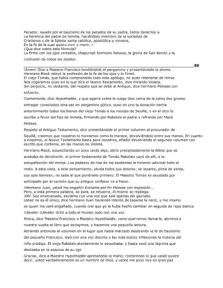 Pecador, lavado por el bautismo de los pecados de su padre, todos derechos a
La herencia del padre de familia, haciéndolo miembro de la sociedad de
Cristianos y de la Iglesia santa católica, apostólica y romana,
En la fe de la cual quiero vivir y morir. »
¿Que dice sobre esta fórmula?
La firmo con los ojos cerrados, chapurreó hermano Pelosse, la gloria de San Benito y la
confusión de todos los diablos.
______________________________________________________________________86
¡Amen! Dice a Maestro Francisco tendiéndole el pergamino y presentándole la pluma.
Hermano Macé releyó la profesión de la fe de los ojos y lo firmó.
El viejo Tomás, que había comprendido todo este apólogo, no pudo retenerse de reírse.
Nos cogeremos pues en lo que dice el Nuevo Testamento, dice mirando Violeta.
Sin perjuicio, no obstante, del respeto que se debe al Antiguo, dice hermano Pelosse con
esfuerzo.
Ciertamente, dice Hypothadée, y que agarra sobre le ruega dios cerca de la cama dos grueso
entregar conectados otra vez en pergamino gótico, puso en uno la donación hecha
anteriormente todos los bienes del viejo Tomás a los monjes de Seuillé, y en el otro lo
escribe a favor del hijo de Violeta, firmando por Rabelais el padre y refrenda por Macé
Pelosse.
Respeto al Antiguo Testamento, dice presentándole el primer volumen al procurador de
Seuillé, creemos que nosotros lo honramos como lo merece, devolviéndolo entre sus manos. En cuanto
a nosotros, el Nuevo Testamento basta para nosotros, añadió devolviendo el segundo volumen con
escrito que contenía, en las manos de Violeta.
Hermano Macé, sospechando un poco tarde algo, abrió precipitadamente la Biblia que se
acababa de devolverle: el primer testamento de Tomás Rabelais cayó de allí, a la
estupefacción del monje. Los pedazos de risa de los asistentes le hicieron adivinar todo el
resto. A esta vista, a este pensamiento, olvida todos sus dolores; se levanta, pinta de verde,
sus ojos llamean; no sabe al que ponérselo primero: El Maestro Tomás es asustado por
anticipado por el sermón que su antiguo confesor va a hacer.
¡Hermano Juan, usted me engañó! Exclama por fin Pelosse con explosión...
Pero, a esta primera palabra, se para, se retuerce, él mismo se repliega.
¡Oh! Soy envenenado, exclama con una voz que sale apenas del gaznate.
Usted no es él único, dice hermano Juan haciendo intento de taparse la nariz, y me mismo
es quien me seré engañado, cuando creí que yo le hube hecho cambiar en seguida de ropa blanca.
¡Llévelo! ¡Llévelo! Gritó a todo el mundo todo con una voz.
Ahora, dice Maestro Francisco o Maestro Hypothadée, como querremos llamarle, abrimos a
nuestra vuelta el libro que escogimos, y hacemos una pequeña lectura.
Abriendo entonces el volumen en el lugar que había marcado deslizando la fe de bautismo
del pequeño Francisco, leyó con una voz distinta y las más dulces inflexiones la historia del
niño pródigo. El viejo Rabelais atentamente lo escuchaba, y hasta secó una lágrima que
deslizaba en la esquina de su ojo.
Gracias, dice a Maestro Hypothadée apretándole la mano; comprendo lo que usted quiere
decir; usted verdaderamente es un hombre de Dios, y usted me puso hoy en gran paz
 