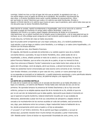 conmigo. Usted me hizo un hijo al lugar del mío que se perdió; le agradezco por eso, y
me siento alegre como el padre de familia de la parábola. Me considero rejuvenecido de
diez años, y el doctor Rondibilis tenía razón cuando hablaba de rejuvenecerme. ¿Pero
por qué pues no viene? Decimos que cuida a mi sobrino que está moribundo. Envíele a
alguien a Chinón decirle a mi sobrino que muera en paz y que le perdono; pero sobre toda cosa que se
me devuelve aquí al doctor Rondibilis Alcofribas.
______________________________________________________________________87
Debo decirle la verdad, repitió humildemente a Hypothadée: esto no es cerca de su sobrino
que está ocupado de momento mi amigo sabio médico Alcofribas: cuida en un
sotabanco de Chinón a un pobre viajero llegado últimamente de Anjeo en la tripulación
más lastimosa; es un pobre huérfano de la religión quien lo desconoció, y de la casa paternal que le
rechaza; es un niño pródigo quien pregunta en cuál condición podría esperar el perdón de su padre.
A este discurso, la frente del viejo se había oscurecido:
Qué me pruebe sentir arrepentirse por una mejor conducta, dice, y lo recibiré posiblemente;
¡qué estudie y qué se haga un médico como Rondibilis, o un teólogo y un sabio como Hypothadée, y lo
recibiré con los brazos abiertos!
Que no quede por eso, dice Maestro Francisco.
En seguida, derribando su peinado de sorbonista y su vestido superior saca de su bolsillo
una barba blanca y quevedos, he aquí el doctor Rondibilis, dice; usted acaba de ver a
Hypothadée, y ahora, añadió quitando el resto de su atavío y su barba postiza, he aquí el
pobre Francisco Rabelais, que se echa a los pies de su padre, al que no mereció la furia.
¿Que hizo entonces el Maestro Tomás? Justamente lo que había hecho bien antes de él el
padre del niño pródigo. Lloró de alegría, abrió sus brazos, y abrazó tiernamente a su hijo.
Todos los asistentes fueron emocionados por esta escena como convenía al ser; hermano
Juan lloraba riéndose y se echaba un gran vaso de vino, cuando un nuevo personaje al que
no se esperaba se precipitó en la habitación; y quedó totalmente asombrado y como petrificado delante
de este grupo de reconocimiento mutuo, de paternal alegría y de regocijo filial.
IX
LA DOTE DE LA DIVINA BOTELLA
El ruido de la invasión de los diablos en el cercado de Devinière ya se había difundido a lo
lejos a la redonda, y el sobrino del Maestro Tomás había sido instruido de eso uno de los
primeros. No ignoraba tampoco la presencia de Violeta Deschamps y de su hijo cerca del
enfermo, porque no se alejaba apenas aquel día de la morada de su tío, atraído el que era
por no sé cual olor de testamento que le daba apetito. Aprovechó pues desde el momento en
que el aparcero el gordo Guillermo, todavía totalmente revuelto por lo que acababa de
efectuarse, abandonaba a pesar de él de sus costumbres de salvajismo y dejaba entrar al
cercado a la muchedumbre de los vecinos acudidos al ruido del combate; sacó provecho de
eso, digo, para deslizarse entre los curiosos y llegar inadvertido hasta la habitación de su
tío, donde precisamente entró como el padre y el hijo se abrazaban.
¿Y yo pues? ¿Y yo? Gritó a Jerónimo. Me es opinión que llego a propósito, y ya que se
abraza aquí, punzando necesito llorar mucho tiempo mis pecados y gritar misericordia.
¡Oh! ¡Botella santa! ¡Como el doctor es rejuvenecido! Encantado de verle, primo; no le
 