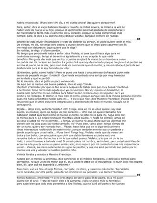 habría reconocido. ¡Pues bien! ¡Mi tío, a mí vuelta ahora! ¿No quiere abrazarme?
Pare, señor, dice el viejo Rabelais lloroso y risueño, la mitad severa, la mitad a la vez de
haber visto de nuevo a su hijo, porque el sentimiento paternal acababa de despertarse y
de manifestarse tanto más vivamente en su corazón, porque lo había comprimido más
tiempo; pare, le dice a su sobrino mostrándole Violeta; póngase primero en rodillas
______________________________________________________________________88
delante de esta mujer encantadora y trate de obtener su perdón, si usted quiere tener el mío.
De verdad, mi tío, no tengo otro deseo; y puede decirle que le ofrecí para casarme con él;
me negó con desprecio: ¿que quiere que le diga?
En rodillas, te digo, y pídele perdón.
No tengo que perdonarle nada a señor, dice Violeta; si cree que él hace algo para mí
casándose conmigo, tengo el derecho a agradecerlo y a no aceptar lo que vería
beneficio. Me gusta dar más que recibo, y jamás aceptaré la mano de un hombre a quien
no podría dar mi corazón en cambio. La gente dirá que soy deshonrada porque no ganaré el perdón su
estima al precio de la mía, pero creo más mi conciencia que el mundo, y me entristeceré poco de ser
deshonrada para él si soy honrada por ella.
¿Entiendes, golfo, como habla? ¡Pero es pues una hada o una princesa disfrazada quien este
tesoro de pequeña mujer! ¡Imbécil! ¡Qué había encontrado una sortija por muy hermosa
en su dedo y qué le perdió!
No lo merecía, dice el golfo un poco conmovido.
He aquí por lo menos una buena palabra, dice el viejo Tomás.
¡Perdón! ¿También, por qué es tan severa después de haber sido por muy buena? Continuó
a Jerónimo: tiene como más aguda que yo, lo veo bien. No soy menos un bonachón; si
quiera sólo ponerme en sus rodillas para hacer la paz, lo haría muy en seguida; pero ya
probé y no conseguí. El doctor, o más bien el primo, porque aunque veo es la misma persona el primo
pues me había prometido hablar para mí... Y es lo que hice, dice Maestro Francisco: Violeta me
respondió que si usted estuviera desgraciado y abandonado de todo el mundo, todavía se le
consagraría.
Dijiste... ¿Dijo esto, señorita Violeta? ¡Oh! Tenga, crea en mí si usted quiere, soy mal
sujeto, es posible; ¡pero no tengo un mal corazón!... ¿Por qué no quiere llamarse Sra
Rabelais? Usted sabe bien como el mundo es tonto. Si esto no es para mí, haga esto por
lo menos para ti. Le dejaré tranquilo mientras usted quiera, y hasta no entraré jamás en
su casa si usted no me lo permite... ¿Tenga, ve bueno he aquí ahora que las lágrimas me
vienen con los ojos pues soy tonto también, yo? Pues bien, tanto peor: tengo tiempo de
ser un tuno, quiero ser honrado hoy... Véase, hace falta que se lo diga tenía primero
ideas interesadas hablándole de matrimonio; porque verdaderamente soy un pedante y
jamás supe lo que usted valía... ¡Pues bien! Tenga hoy, Violeta, nada que de verse tan
dulce y tan bella, con este pobre querubín que debía llamarme su padre esto me
revuelve todo el corazón hechas a mí lo que usted querrá, Violeta, y lo que mi tío le da
todo; ¡ usted lo merece todavía más! Si usted quiere mi nombre, se lo daré; pero usted será libre de
echarme a la puerta como un perro embarrado, si no reparo por mi conducta todas mis culpas hacia
usted... Violeta, su mano solamente en signo de perdón, y que me esté permitido ser padre por lo
menos una vez y abrazar a nuestro querido niño.
Violeta lloraba y miraba a Maestro Francisco.
Acepte por lo menos su promesa, dice sonriendo el ex médico Rondibilis, y dele poco tiempo para
corregirse. Ya que usted es mejor que él, es a usted le debe de la indulgencia: el buen Dios nos espera
bien, él: ¿por qué no esperaría a Jerónimo?
Pues bien, eso es dice el viejo Tomás, corrígete, mi chico, y veremos más tarde. Sra Violeta
no te necesita, por otra parte, para dar un nombre en su pequeño: ¿se llama Francisco-
______________________________________________________________________89
Tomás Rabelais, entiendes? Y si no eres digno de servir para él de padre, es a mí quien
quiero ser el suyo. Trata de hacer bien a la Lamprea, vigila un poco más tu farmacia;
pero sabe bien que todo esto pertenece a Sra Violeta, que te dará allí parte si te vuelves
 