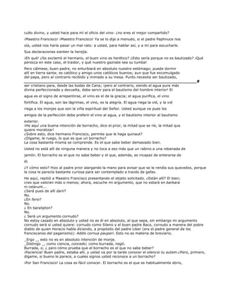 culto divino, y usted hace para mí el oficio del vino: ¿no eres el mejor compartido?
¡Maestro Francisco! ¡Maestro Francisco! Ya se lo dije a menudo, si el padre Paphnuce nos
oía, usted nos haría pasar un mal rato: a usted, para hablar así, y a mí para escucharle.
Sus declaraciones sienten la herejía.
¡Eh qué! ¿Se exclamó el hermano, el buen vino es herético? ¿Esto sería porque no es bautizado? ¡Qué
perezca en este caso, el traidor, y qué nuestro gaznate sea su tumba!
Pero cálmese, buen padre, no enturbiará en absoluto nuestro estómago; puede dormir
allí en tierra santa; es católico y amigo unos católicos buenos; aun que fue excomulgado
del papa, pero al contrario recibido y mimado a su mesa. Punto necesita ser bautizado,
______________________________________________________________________8
ser cristiano para, desde las bodas de Cana; ¡pero al contrario, siendo el agua pura más
divina perfeccionada y devuelta, debe servir para el bautismo del hombre interior! El
agua es el signo de arrepentirse, el vino es el de la gracia; el agua purifica, el vino
fortifica. El agua, son las lágrimas, el vino, es la alegría. El agua riega la vid, y la vid
riega a los monjes que son la viña espiritual del Señor. Usted aunque ve pues los
amigos de la perfección debe preferir el vino al agua, y el bautismo interior al bautismo
exterior.
¡He aquí una buena intención de borracho, dice el prior, la mitad que se ríe, la mitad que
quiere moralizar!
¿Sobre esto, dice hermano Francisco, permite que le haga quinaut?
¿Dígame, le ruego, lo que es que un borracho?
La cosa bastante misma se comprende. Es el que sabe beber demasiado bien.
Usted no está allí de ninguna manera y no toca a eso más que un rabino a una rebanada de
jamón. El borracho es el que no sabe beber y el que, además, es incapaz de enterarse de
él.
¿Y cómo esto? Hizo al padre prior alargando la mano para avisar que se le rendía sus quevedos, porque
la cosa le parecía bastante curiosa para ser contemplado a través de gafas.
He aquí, repitió a Maestro Francisco presentando el objeto solicitado. ¿Están allí? El bien;
creo que valoran más o menos; ahora, escuche mi argumento, que no estará en barbara
ni celarunt...
¿Será pues de allí darii?
No.
¿En ferio?
No.
¿ En baralipton?
No.
¿ Será un argumento cornudo?
No estoy casado en absoluto y usted no es él en absoluto, al que sepa, sin embargo mi argumento
cornudo será si usted quiere: cornudo como Sileno y el buen padre Baco, cornudo a manera del pobre
diablo de quien Horacio habla diciendo, a propósito del padre Liber (era el padre general de los
franciscanos del paganismo): Addis cornua pauperi. Esto no es materia de breviario.
_Ergo _, esto no es en absoluto intención de monje.
_Distingo _, como ciencia, concedo; como burrada, negó.
Burrada, o; ¿ pero cómo prueba que el borracho es el que no sabe beber?
¡Paciencia! Buen padre, estaba allí, y usted va por la tarde conocer el silencio tu autem.¿Pero, primero,
dígame, si bueno le parece, a cuales signos usted reconoce a un borracho?
¡Por San Francisco! La cosa es fácil conocer. El borracho es el que es habitualmente ebrio,
 
